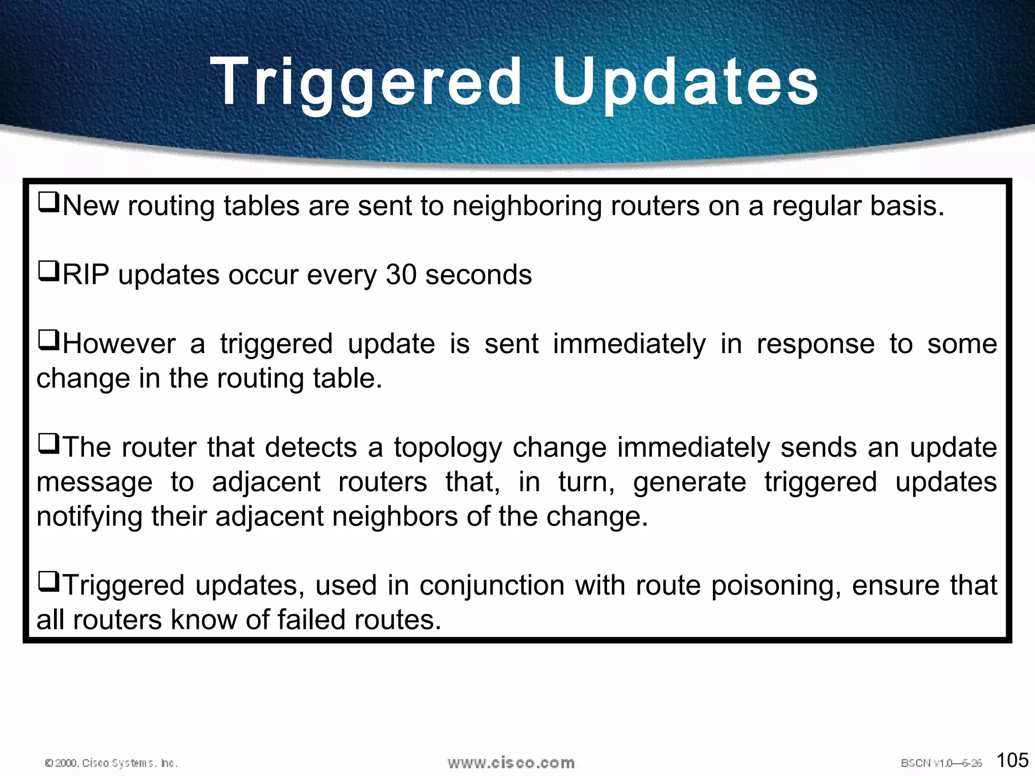 105
Triggered Updates
New routing tables are sent to neighboring routers on a regular basis.
RIP updates occur every 30 seconds
However a triggered update is sent immediately in response to some
change in the routing table.
The router that detects a topology change immediately sends an update
message to adjacent routers that, in turn, generate triggered updates
notifying their adjacent neighbors of the change.
Triggered updates, used in conjunction with route poisoning, ensure that
all routers know of failed routes.
 