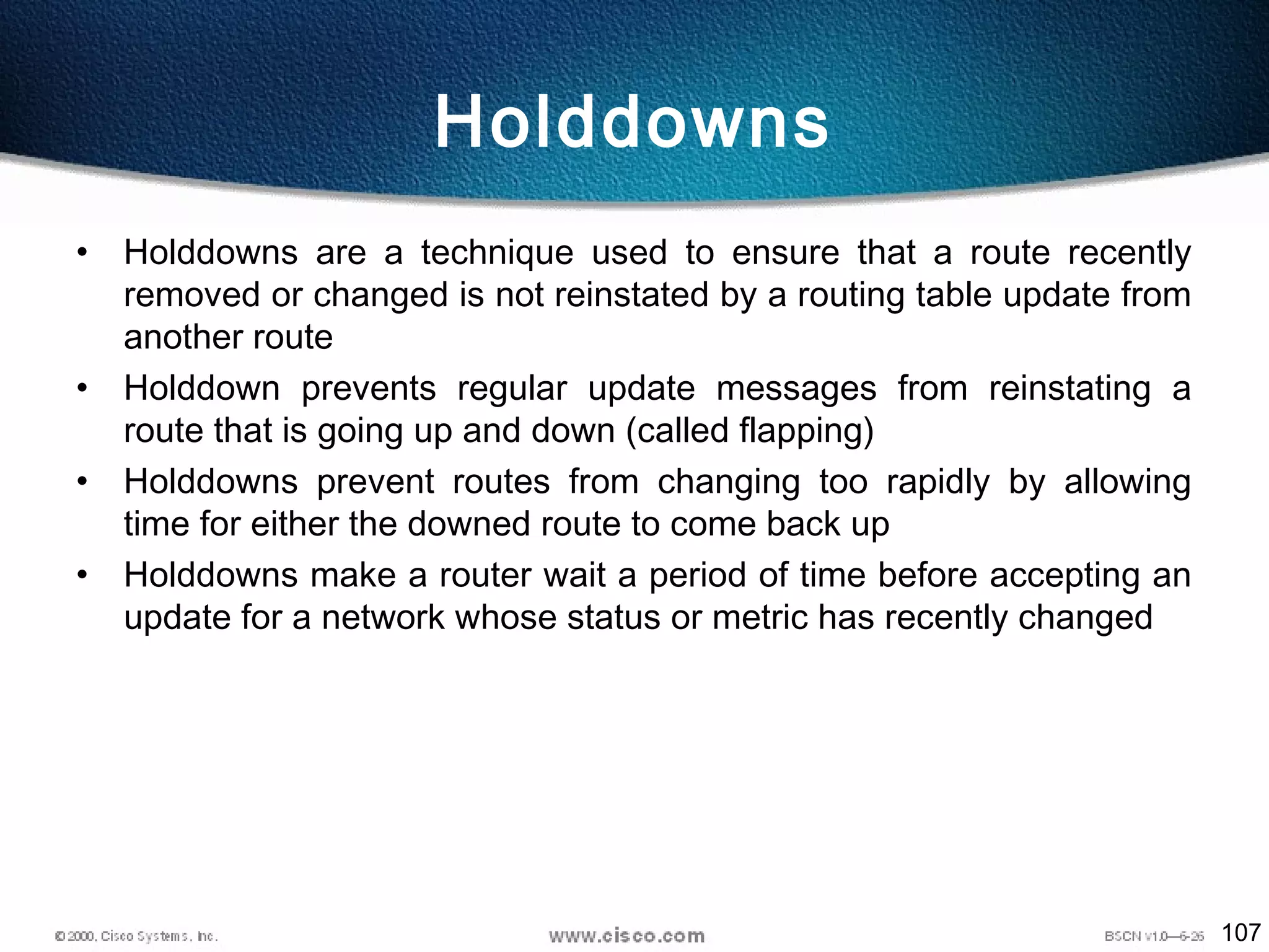 107
Holddowns
• Holddowns are a technique used to ensure that a route recently
removed or changed is not reinstated by a routing table update from
another route
• Holddown prevents regular update messages from reinstating a
route that is going up and down (called flapping)
• Holddowns prevent routes from changing too rapidly by allowing
time for either the downed route to come back up
• Holddowns make a router wait a period of time before accepting an
update for a network whose status or metric has recently changed
 