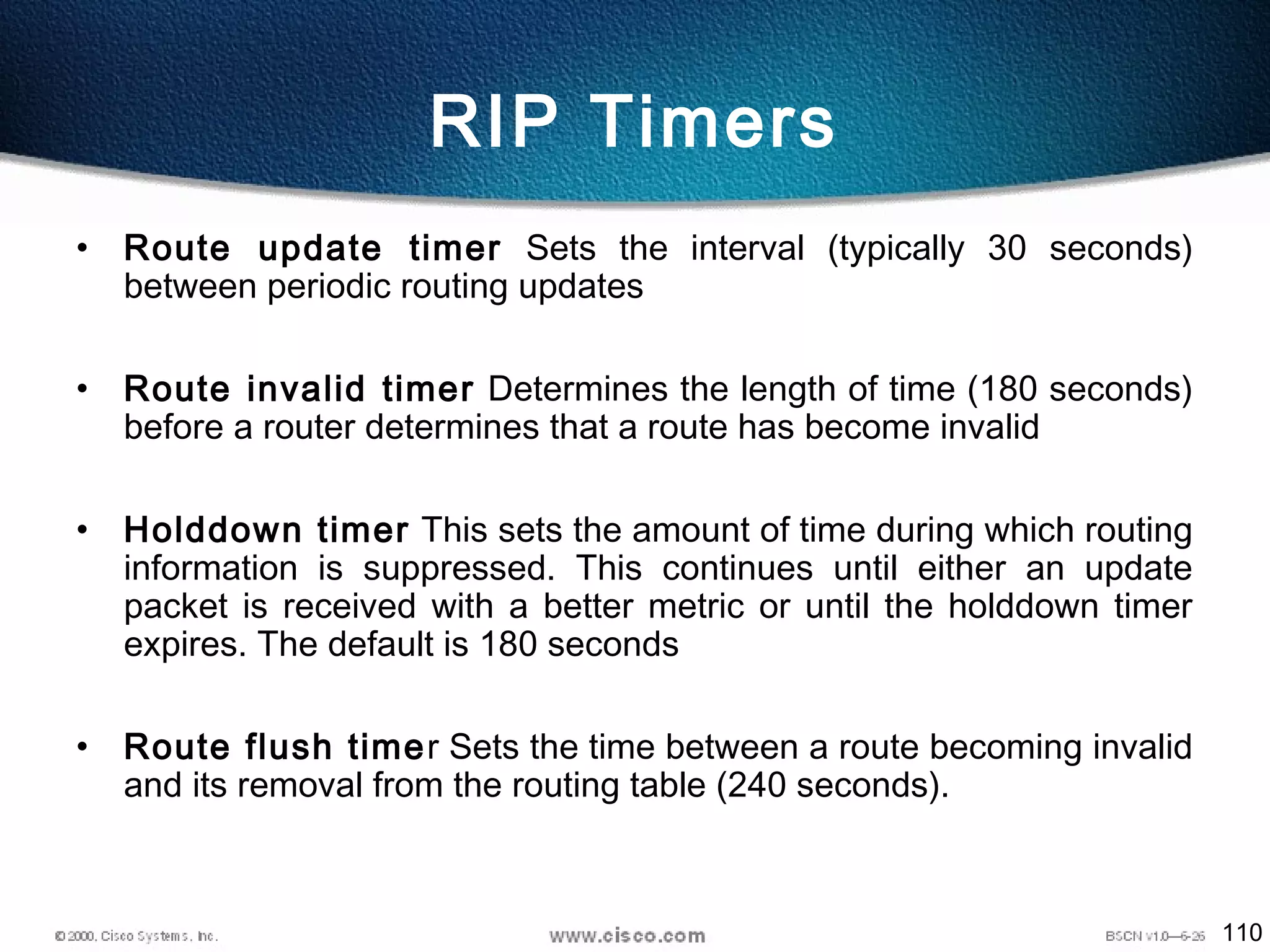 110
RIP Timers
• Route update timer Sets the interval (typically 30 seconds)
between periodic routing updates
• Route invalid timer Determines the length of time (180 seconds)
before a router determines that a route has become invalid
• Holddown timer This sets the amount of time during which routing
information is suppressed. This continues until either an update
packet is received with a better metric or until the holddown timer
expires. The default is 180 seconds
• Route flush timer Sets the time between a route becoming invalid
and its removal from the routing table (240 seconds).
 