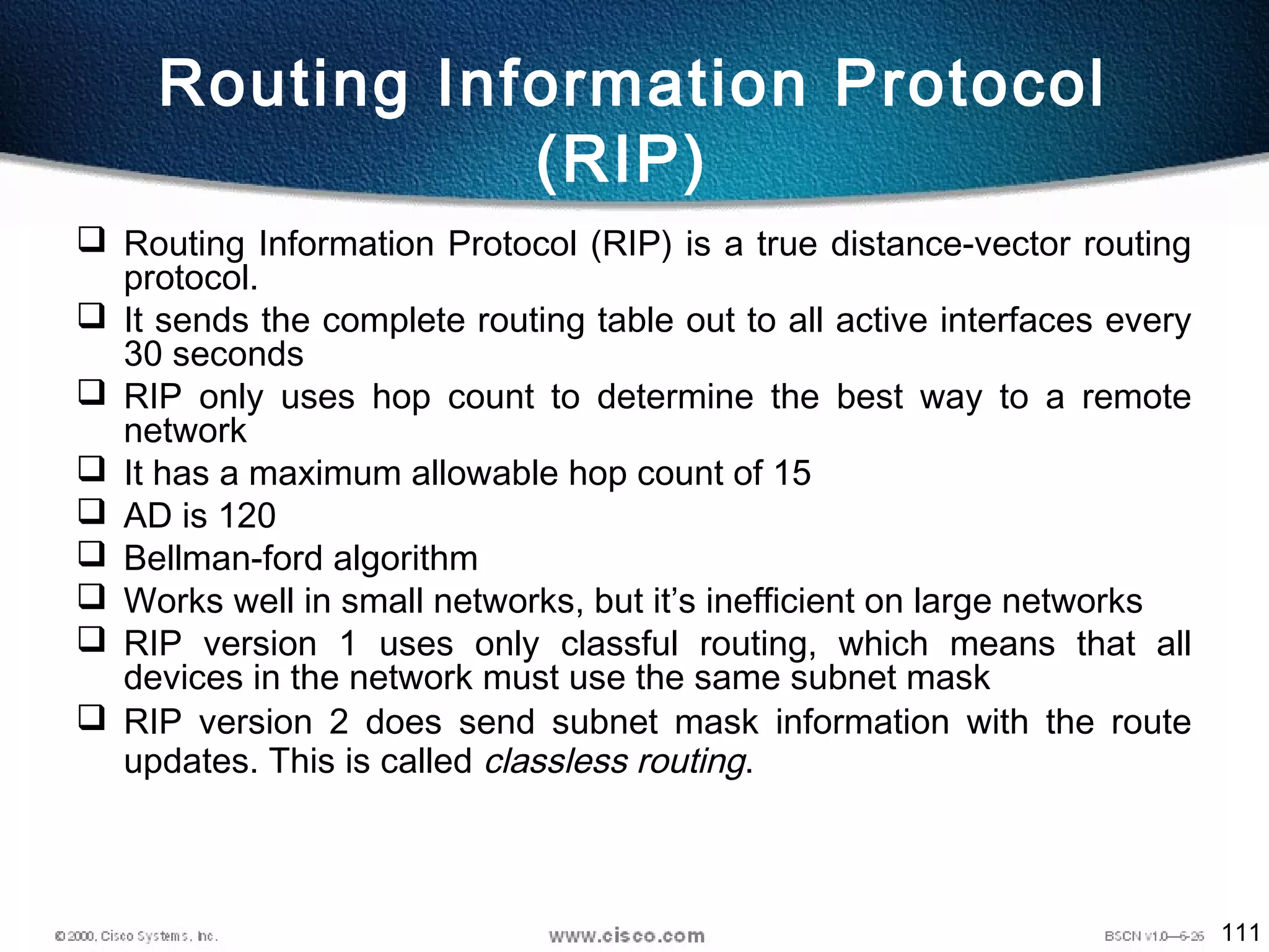 111
Routing Information Protocol
(RIP)
 Routing Information Protocol (RIP) is a true distance-vector routing
protocol.
 It sends the complete routing table out to all active interfaces every
30 seconds
 RIP only uses hop count to determine the best way to a remote
network
 It has a maximum allowable hop count of 15
 AD is 120
 Bellman-ford algorithm
 Works well in small networks, but it’s inefficient on large networks
 RIP version 1 uses only classful routing, which means that all
devices in the network must use the same subnet mask
 RIP version 2 does send subnet mask information with the route
updates. This is called classless routing.
 