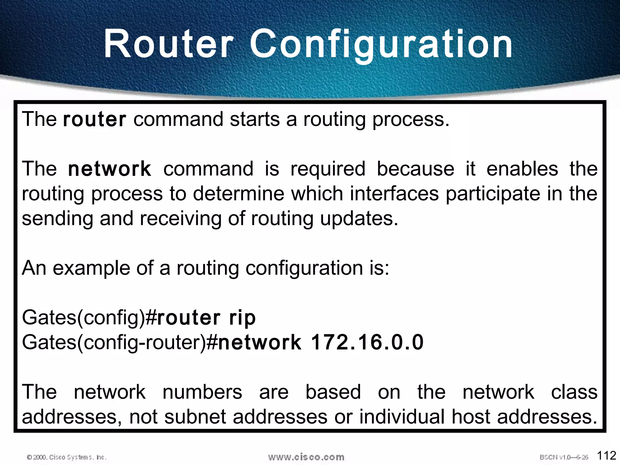 112
Router Configuration
The router command starts a routing process.
The network command is required because it enables the
routing process to determine which interfaces participate in the
sending and receiving of routing updates.
An example of a routing configuration is:
Gates(config)#router rip
Gates(config-router)#network 172.16.0.0
The network numbers are based on the network class
addresses, not subnet addresses or individual host addresses.
 