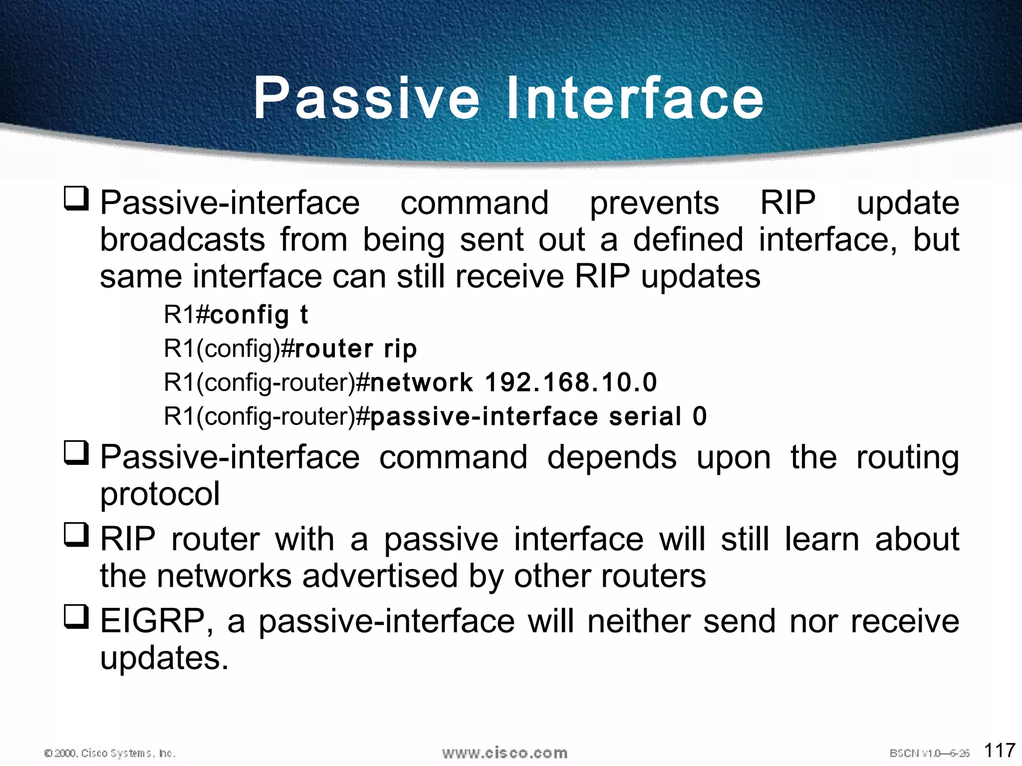 117
Passive Interface
 Passive-interface command prevents RIP update
broadcasts from being sent out a defined interface, but
same interface can still receive RIP updates
R1#config t
R1(config)#router rip
R1(config-router)#network 192.168.10.0
R1(config-router)#passive-interface serial 0
 Passive-interface command depends upon the routing
protocol
 RIP router with a passive interface will still learn about
the networks advertised by other routers
 EIGRP, a passive-interface will neither send nor receive
updates.
 