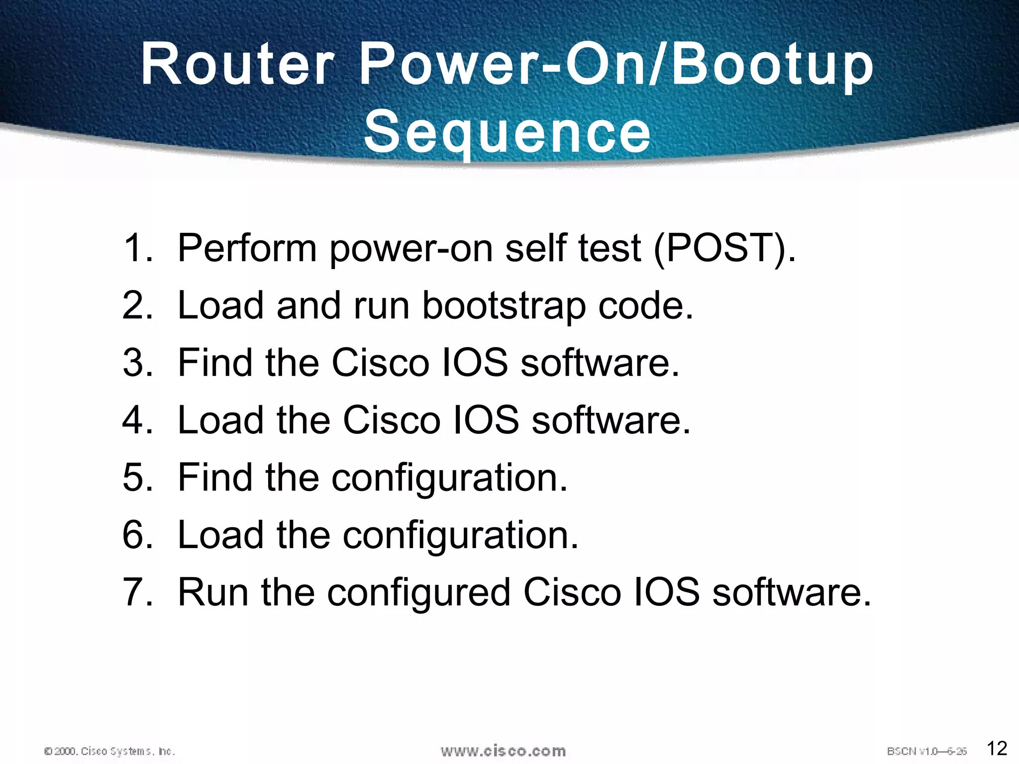 12
Router Power-On/Bootup
Sequence
1. Perform power-on self test (POST).
2. Load and run bootstrap code.
3. Find the Cisco IOS software.
4. Load the Cisco IOS software.
5. Find the configuration.
6. Load the configuration.
7. Run the configured Cisco IOS software.
 