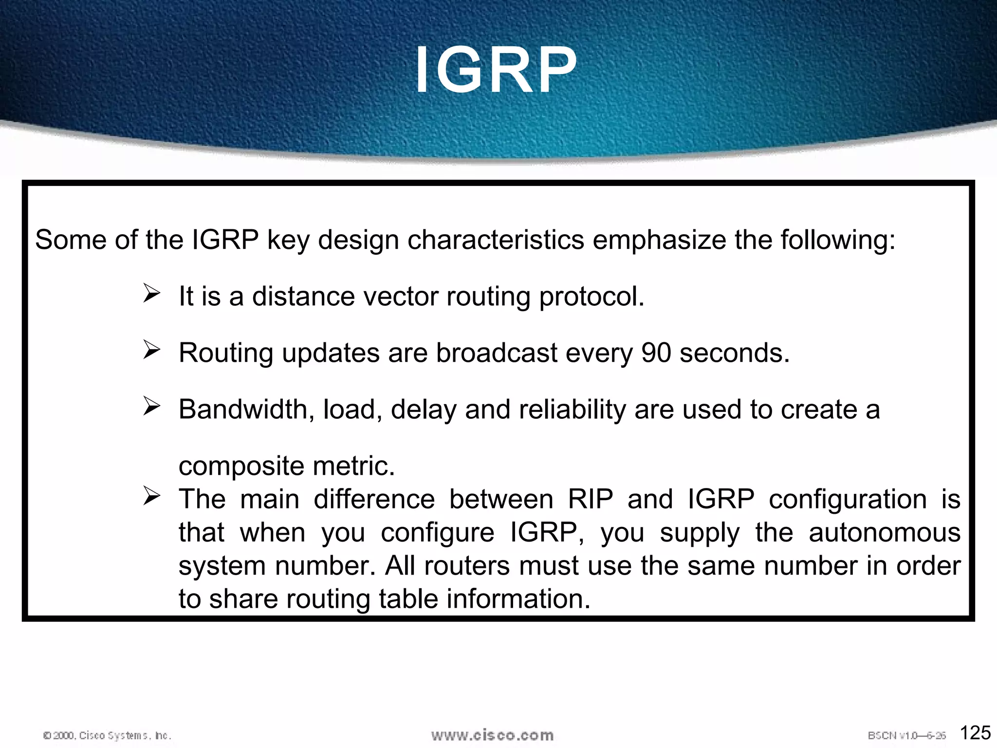 125
IGRP
Some of the IGRP key design characteristics emphasize the following:
 It is a distance vector routing protocol.
 Routing updates are broadcast every 90 seconds.
 Bandwidth, load, delay and reliability are used to create a
composite metric.
 The main difference between RIP and IGRP configuration is
that when you configure IGRP, you supply the autonomous
system number. All routers must use the same number in order
to share routing table information.
 