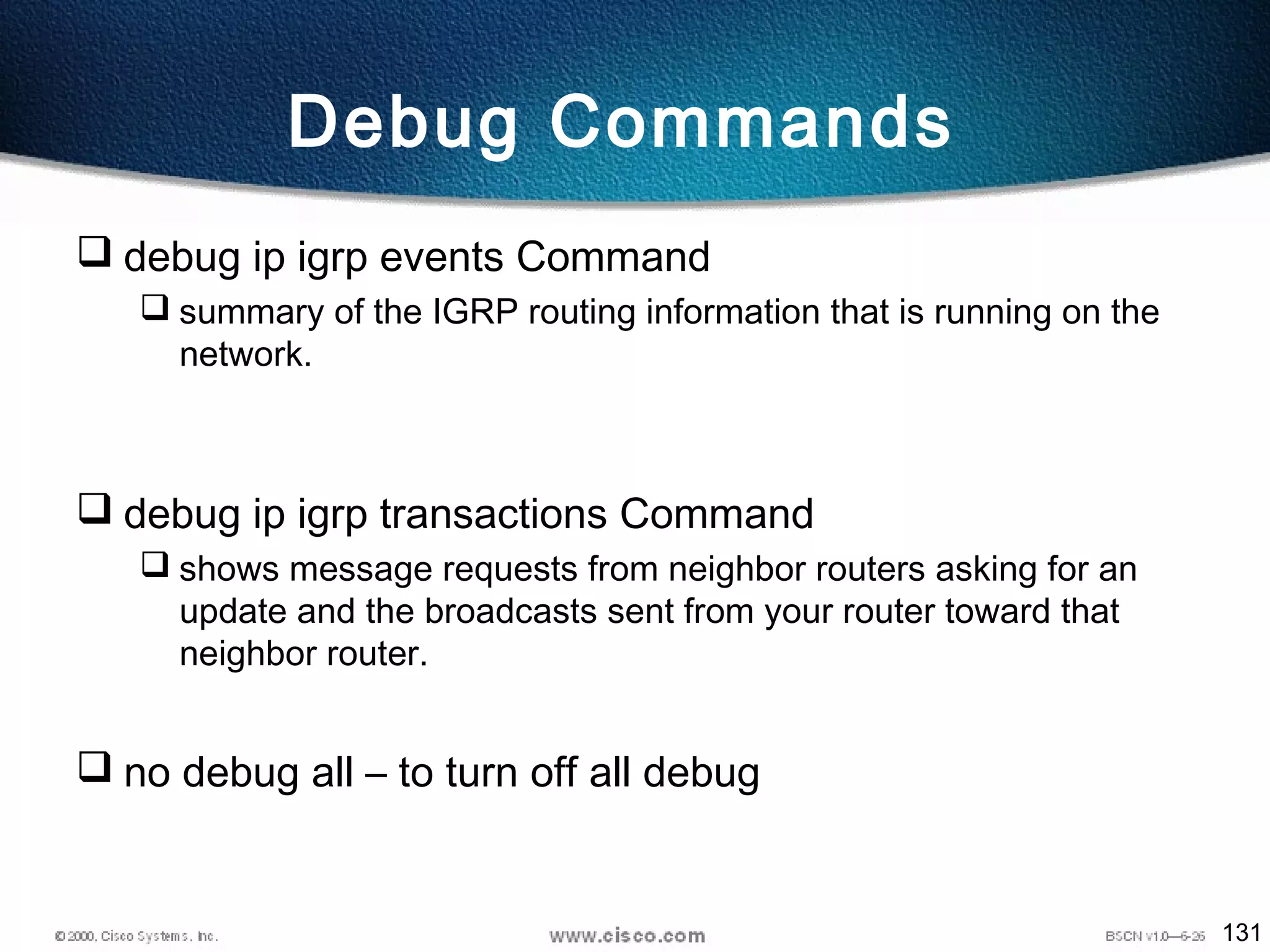 131
Debug Commands
 debug ip igrp events Command
 summary of the IGRP routing information that is running on the
network.
 debug ip igrp transactions Command
 shows message requests from neighbor routers asking for an
update and the broadcasts sent from your router toward that
neighbor router.
 no debug all – to turn off all debug
 