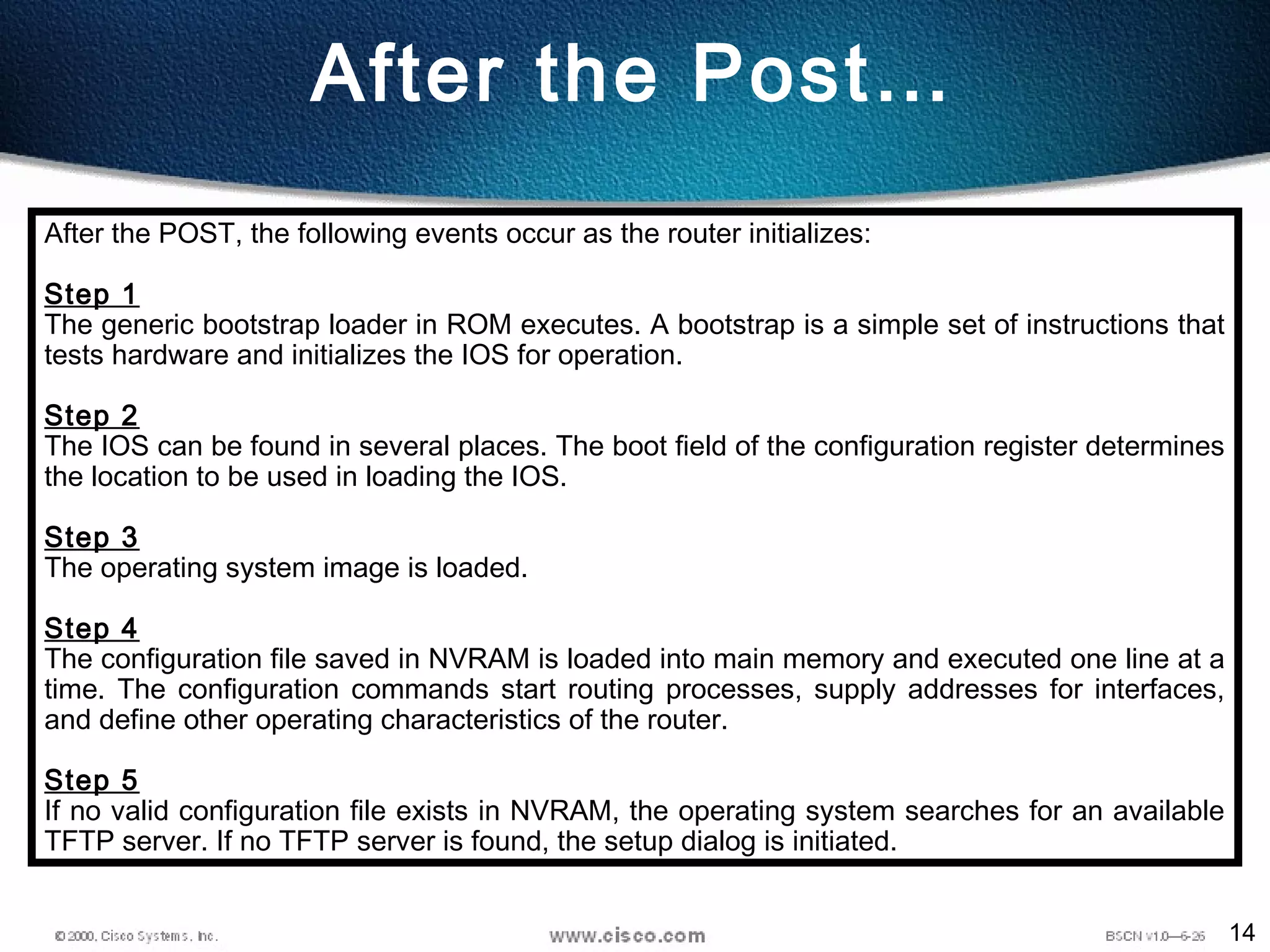 14
After the Post…
After the POST, the following events occur as the router initializes:
Step 1
The generic bootstrap loader in ROM executes. A bootstrap is a simple set of instructions that
tests hardware and initializes the IOS for operation. 
Step 2
The IOS can be found in several places. The boot field of the configuration register determines
the location to be used in loading the IOS.
Step 3
The operating system image is loaded.
Step 4
The configuration file saved in NVRAM is loaded into main memory and executed one line at a
time. The configuration commands start routing processes, supply addresses for interfaces,
and define other operating characteristics of the router.
Step 5
If no valid configuration file exists in NVRAM, the operating system searches for an available
TFTP server. If no TFTP server is found, the setup dialog is initiated.  
 