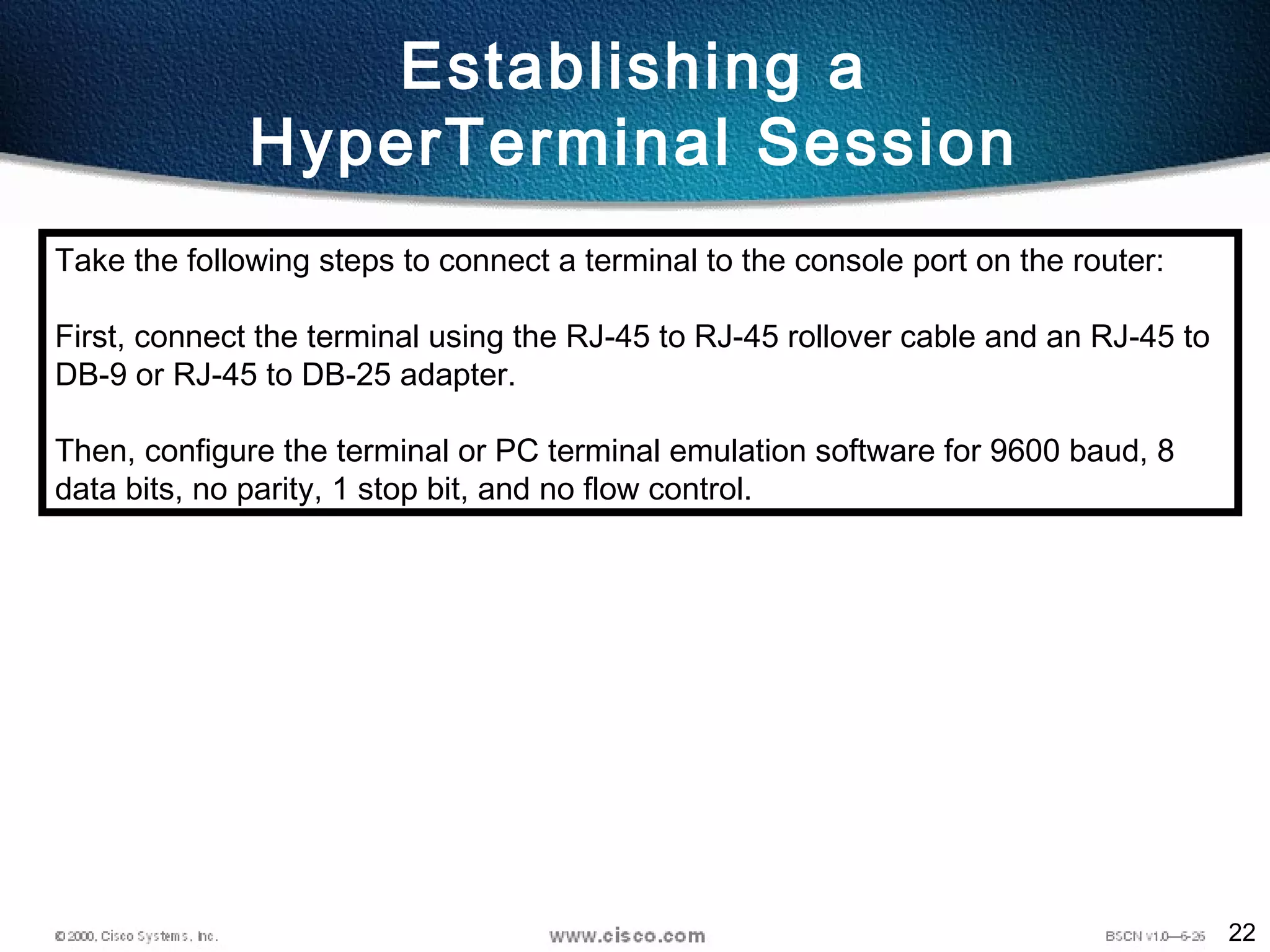 22
Establishing a
HyperTerminal Session
Take the following steps to connect a terminal to the console port on the router:
First, connect the terminal using the RJ-45 to RJ-45 rollover cable and an RJ-45 to
DB-9 or RJ-45 to DB-25 adapter.
Then, configure the terminal or PC terminal emulation software for 9600 baud, 8
data bits, no parity, 1 stop bit, and no flow control.
 