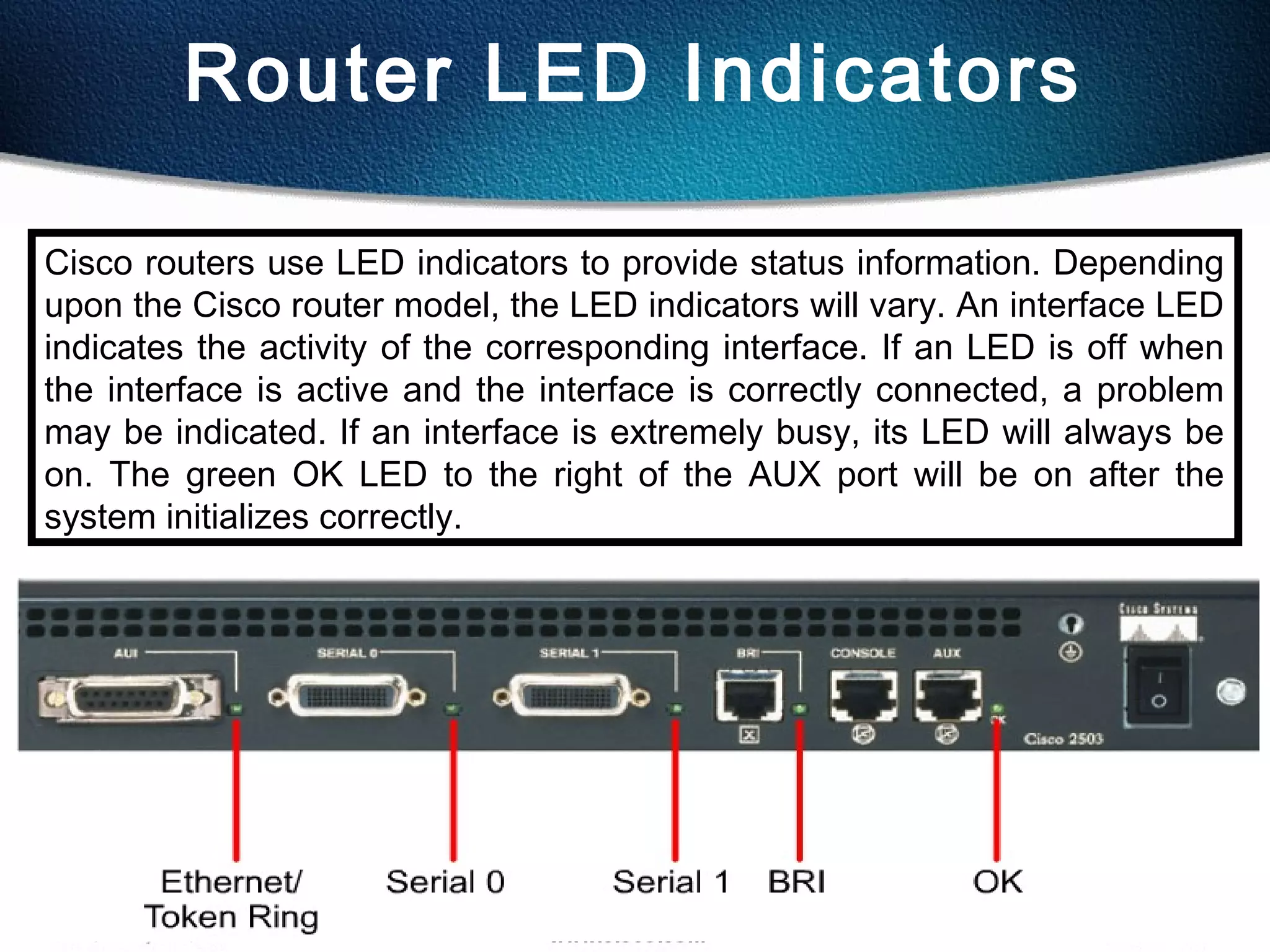 25
Router LED Indicators
Cisco routers use LED indicators to provide status information. Depending
upon the Cisco router model, the LED indicators will vary. An interface LED
indicates the activity of the corresponding interface. If an LED is off when
the interface is active and the interface is correctly connected, a problem
may be indicated. If an interface is extremely busy, its LED will always be
on. The green OK LED to the right of the AUX port will be on after the
system initializes correctly.
 