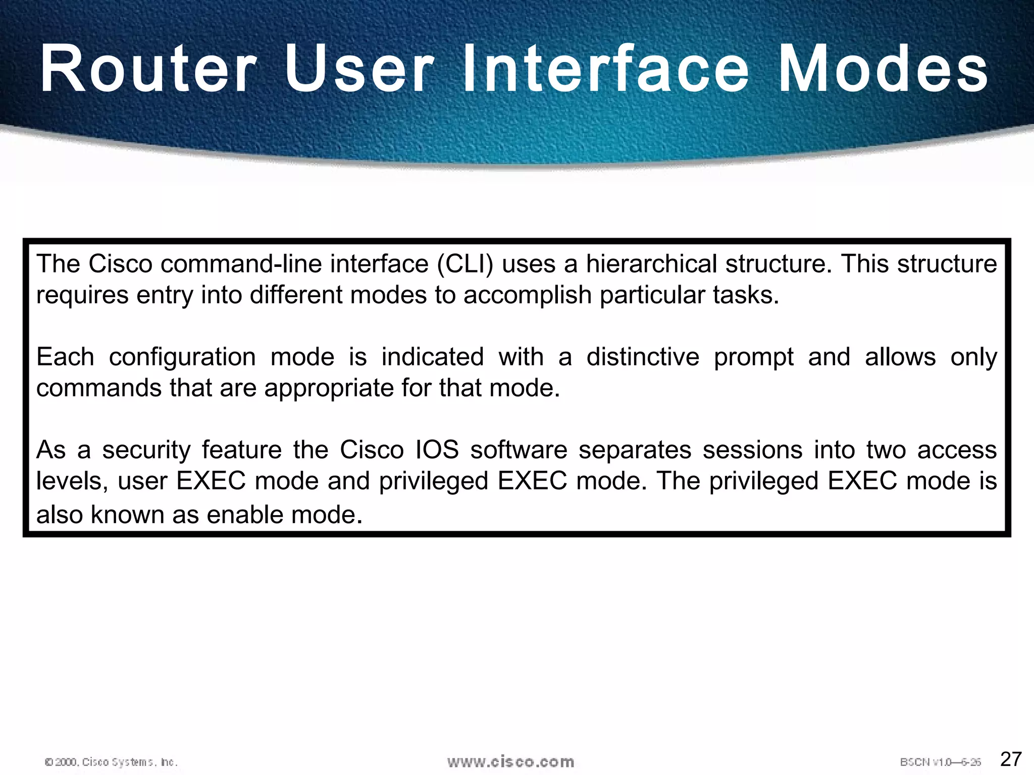 27
Router User Interface Modes
The Cisco command-line interface (CLI) uses a hierarchical structure. This structure
requires entry into different modes to accomplish particular tasks.
Each configuration mode is indicated with a distinctive prompt and allows only
commands that are appropriate for that mode.
As a security feature the Cisco IOS software separates sessions into two access
levels, user EXEC mode and privileged EXEC mode. The privileged EXEC mode is
also known as enable mode.
 