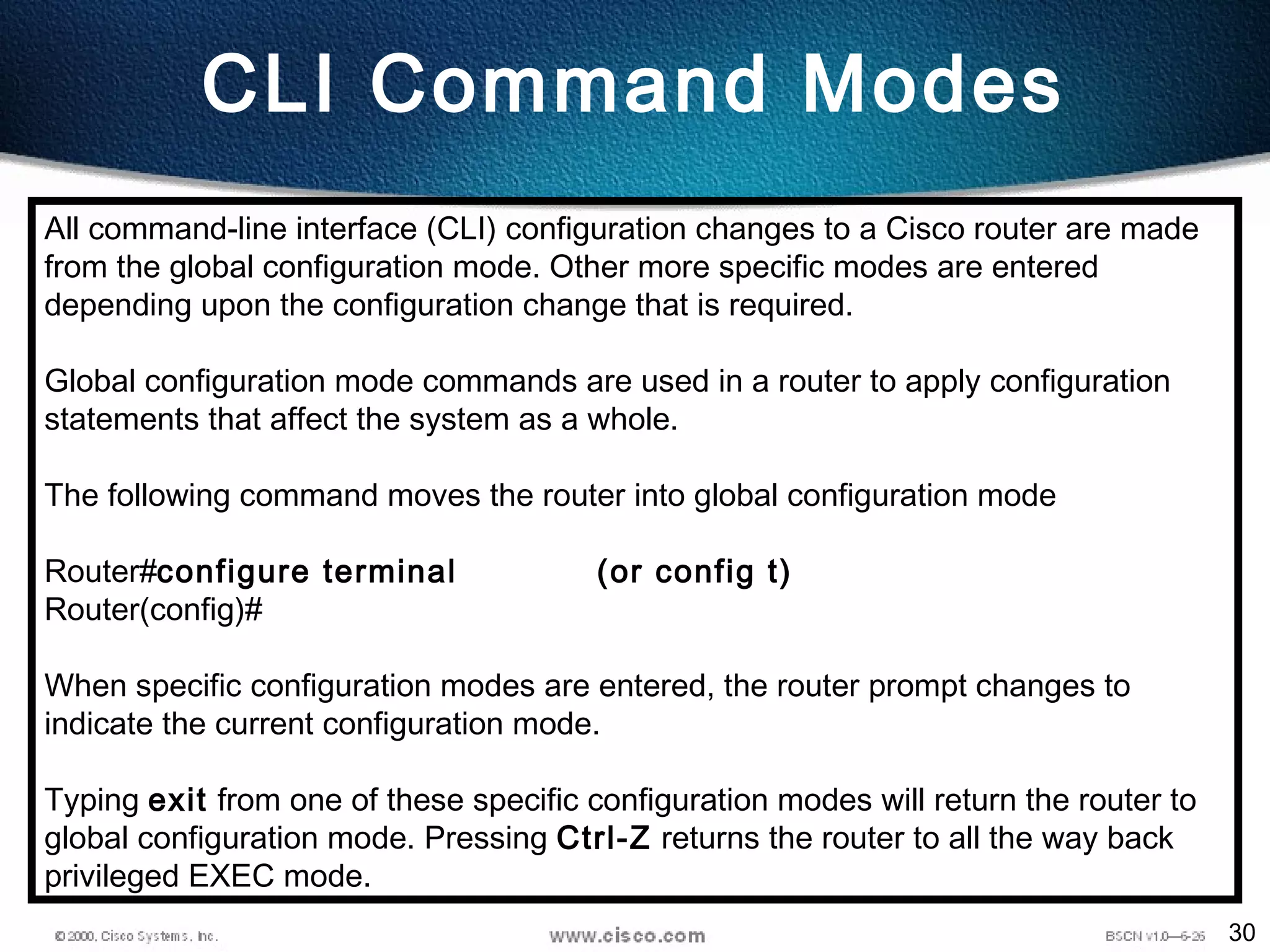 30
CLI Command Modes
All command-line interface (CLI) configuration changes to a Cisco router are made
from the global configuration mode. Other more specific modes are entered
depending upon the configuration change that is required.
Global configuration mode commands are used in a router to apply configuration
statements that affect the system as a whole.
The following command moves the router into global configuration mode
Router#configure terminal (or config t)
Router(config)#
When specific configuration modes are entered, the router prompt changes to
indicate the current configuration mode.
Typing exit from one of these specific configuration modes will return the router to
global configuration mode. Pressing Ctrl-Z returns the router to all the way back
privileged EXEC mode.
 