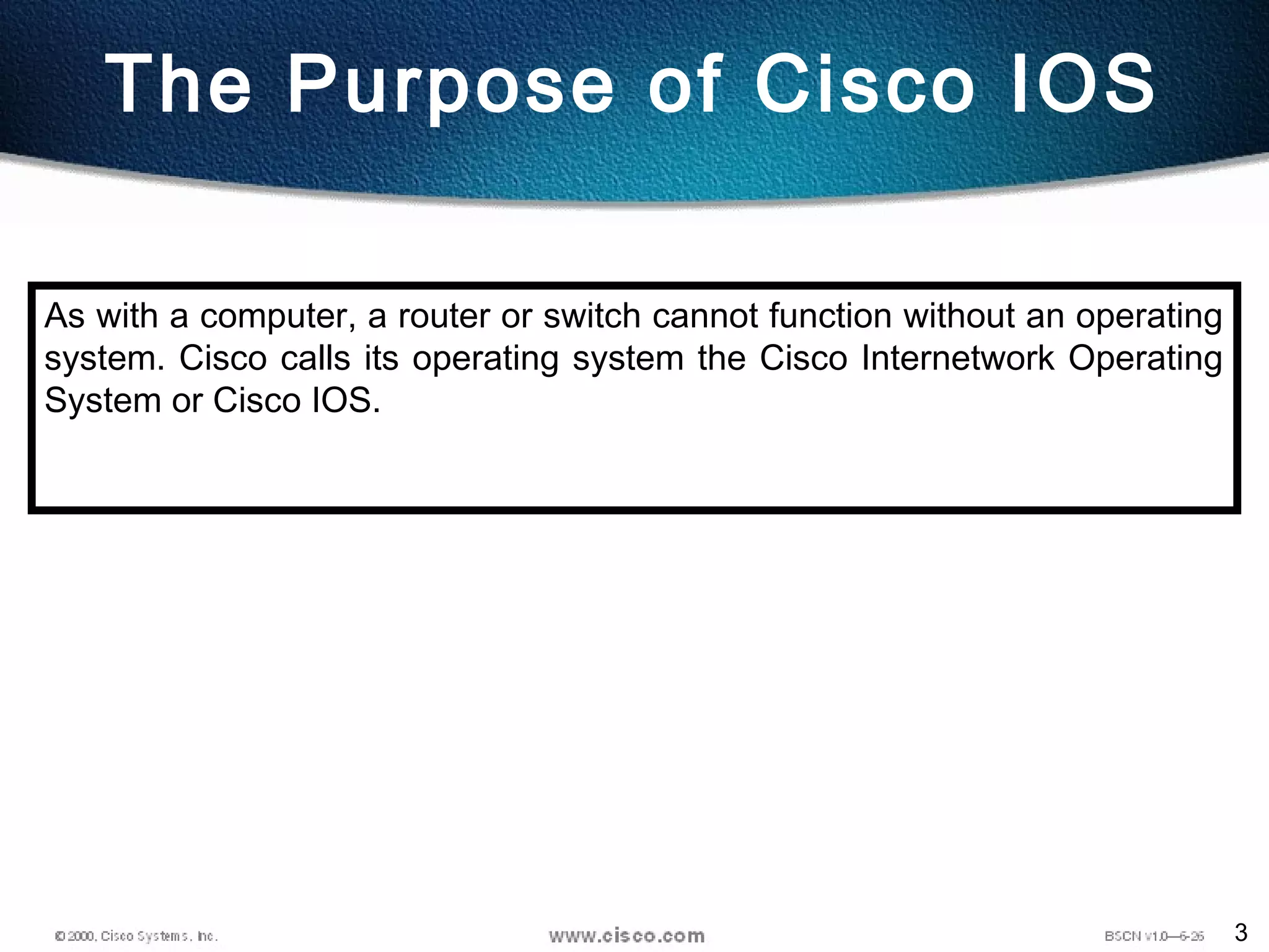3
The Purpose of Cisco IOS
As with a computer, a router or switch cannot function without an operating
system. Cisco calls its operating system the Cisco Internetwork Operating
System or Cisco IOS.
 