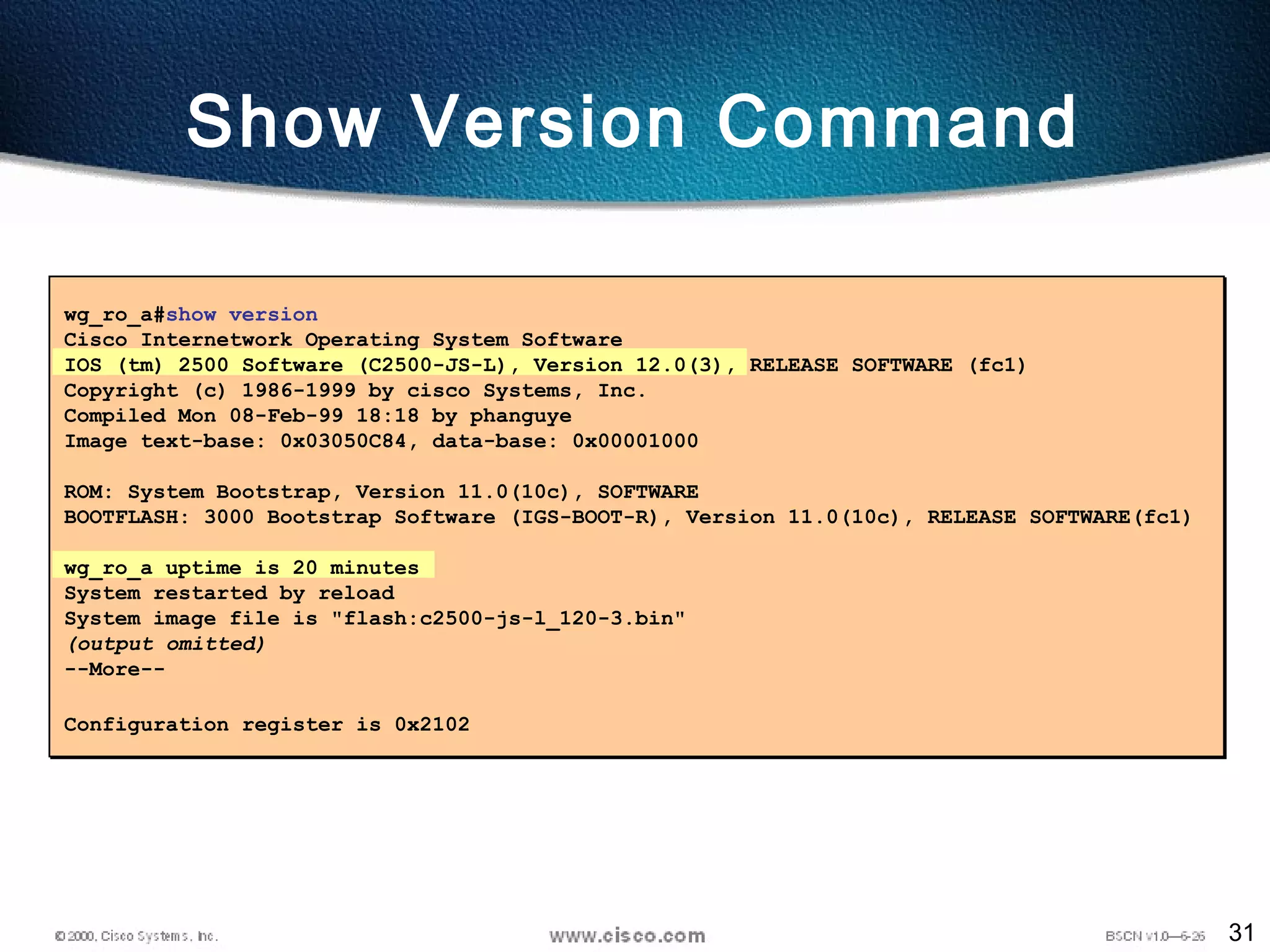 31
Show Version Command
wg_ro_a#show version
Cisco Internetwork Operating System Software
IOS (tm) 2500 Software (C2500-JS-L), Version 12.0(3), RELEASE SOFTWARE (fc1)
Copyright (c) 1986-1999 by cisco Systems, Inc.
Compiled Mon 08-Feb-99 18:18 by phanguye
Image text-base: 0x03050C84, data-base: 0x00001000
ROM: System Bootstrap, Version 11.0(10c), SOFTWARE
BOOTFLASH: 3000 Bootstrap Software (IGS-BOOT-R), Version 11.0(10c), RELEASE SOFTWARE(fc1)
wg_ro_a uptime is 20 minutes
System restarted by reload
System image file is "flash:c2500-js-l_120-3.bin"
(output omitted)
--More--
Configuration register is 0x2102
 