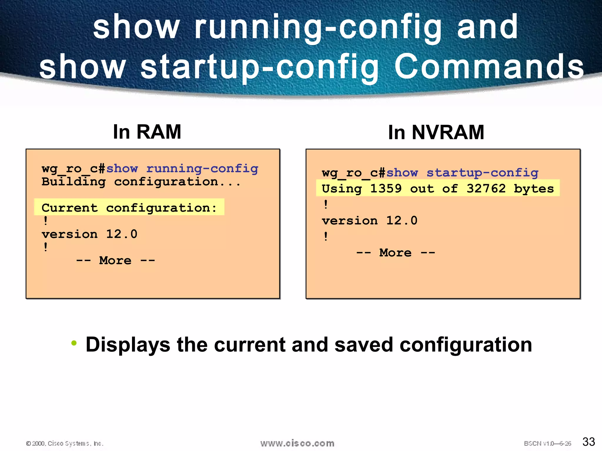 33
show running-config and
show startup-config Commands
wg_ro_c#show startup-config
Using 1359 out of 32762 bytes
!
version 12.0
!
-- More --
wg_ro_c#show running-config
Building configuration...
Current configuration:
!
version 12.0
!
-- More --
In NVRAMIn RAM
• Displays the current and saved configuration
 