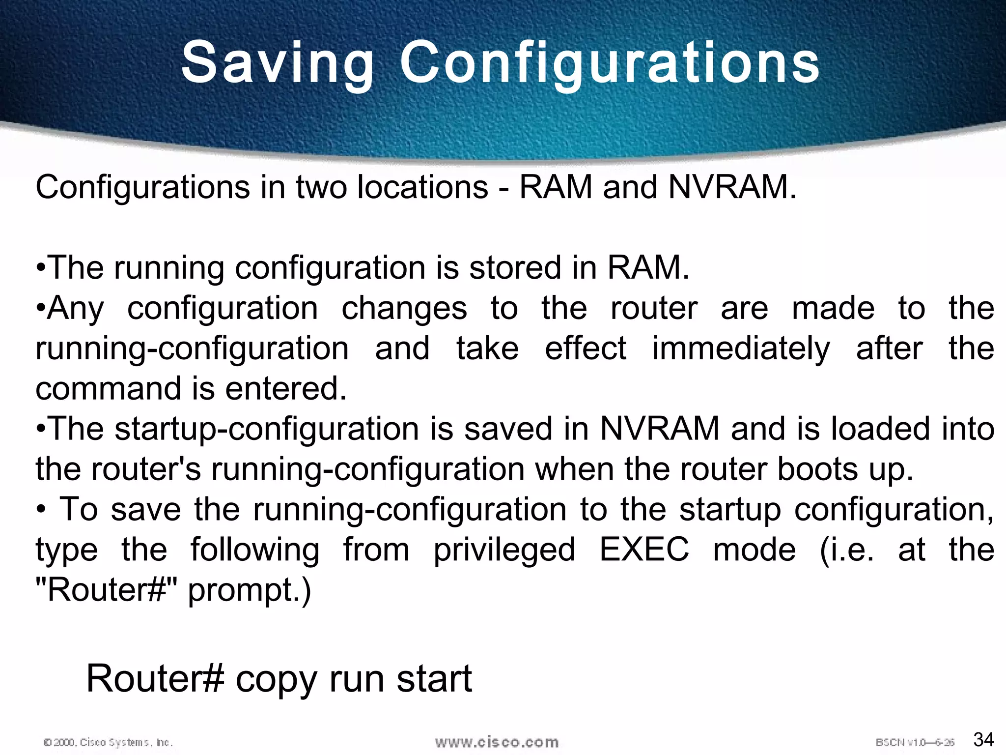 34
Configurations in two locations - RAM and NVRAM.
•The running configuration is stored in RAM.
•Any configuration changes to the router are made to the
running-configuration and take effect immediately after the
command is entered.
•The startup-configuration is saved in NVRAM and is loaded into
the router's running-configuration when the router boots up.
• To save the running-configuration to the startup configuration,
type the following from privileged EXEC mode (i.e. at the
"Router#" prompt.)
Router# copy run start
Saving Configurations
 