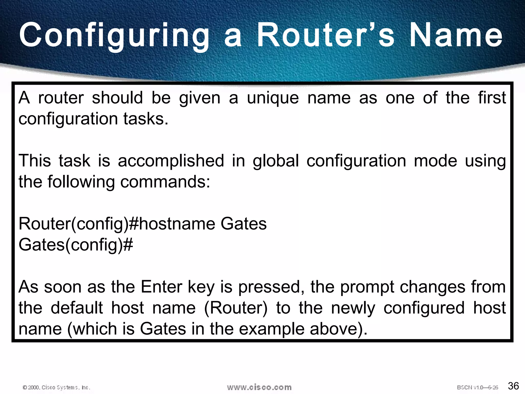 36
Configuring a Router’s Name
A router should be given a unique name as one of the first
configuration tasks.
This task is accomplished in global configuration mode using
the following commands:
Router(config)#hostname Gates
Gates(config)#
As soon as the Enter key is pressed, the prompt changes from
the default host name (Router) to the newly configured host
name (which is Gates in the example above).
 