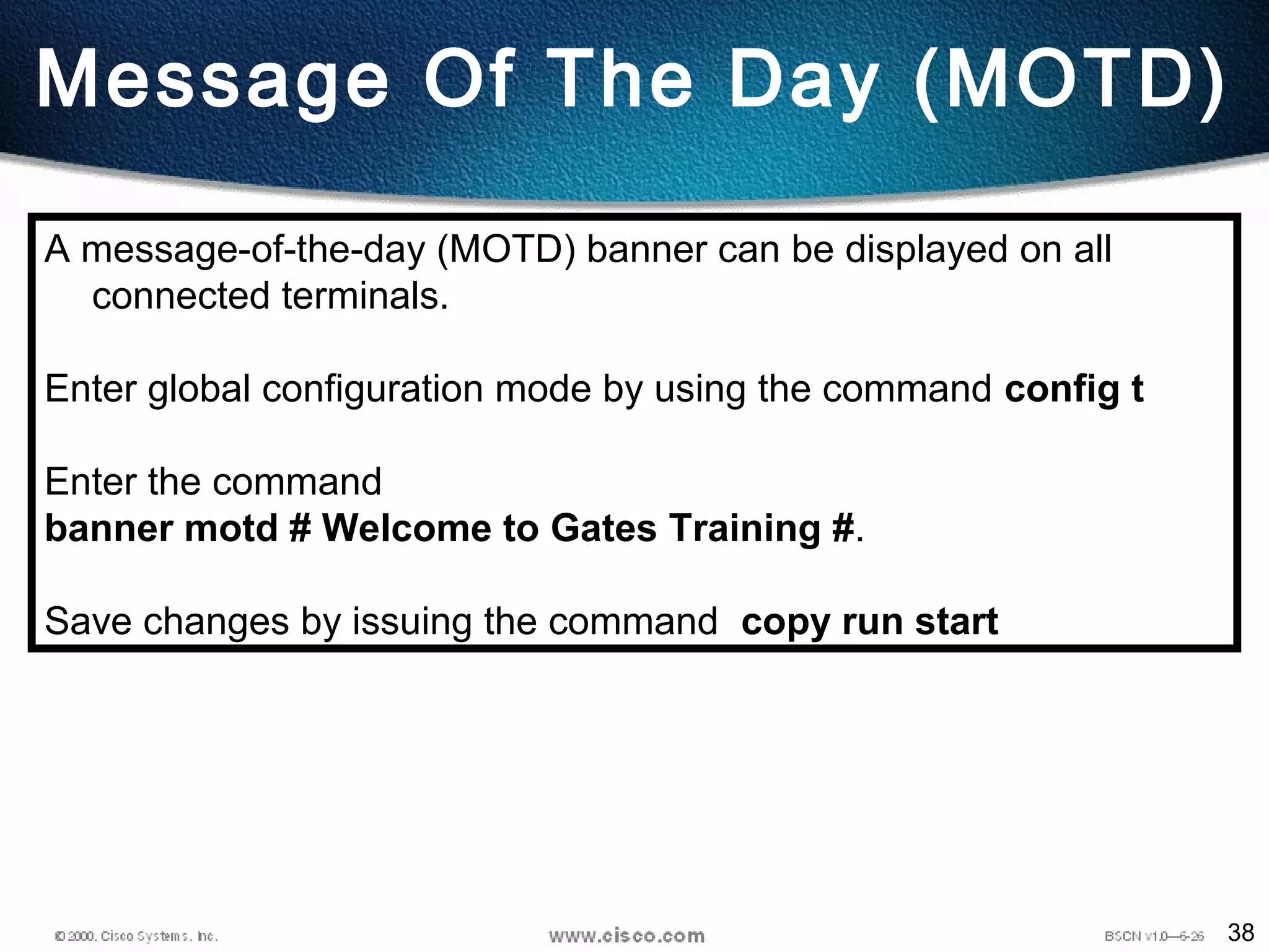 38
Message Of The Day (MOTD)
A message-of-the-day (MOTD) banner can be displayed on all
connected terminals.
Enter global configuration mode by using the command config t
Enter the command
banner motd # Welcome to Gates Training #.
Save changes by issuing the command copy run start
 