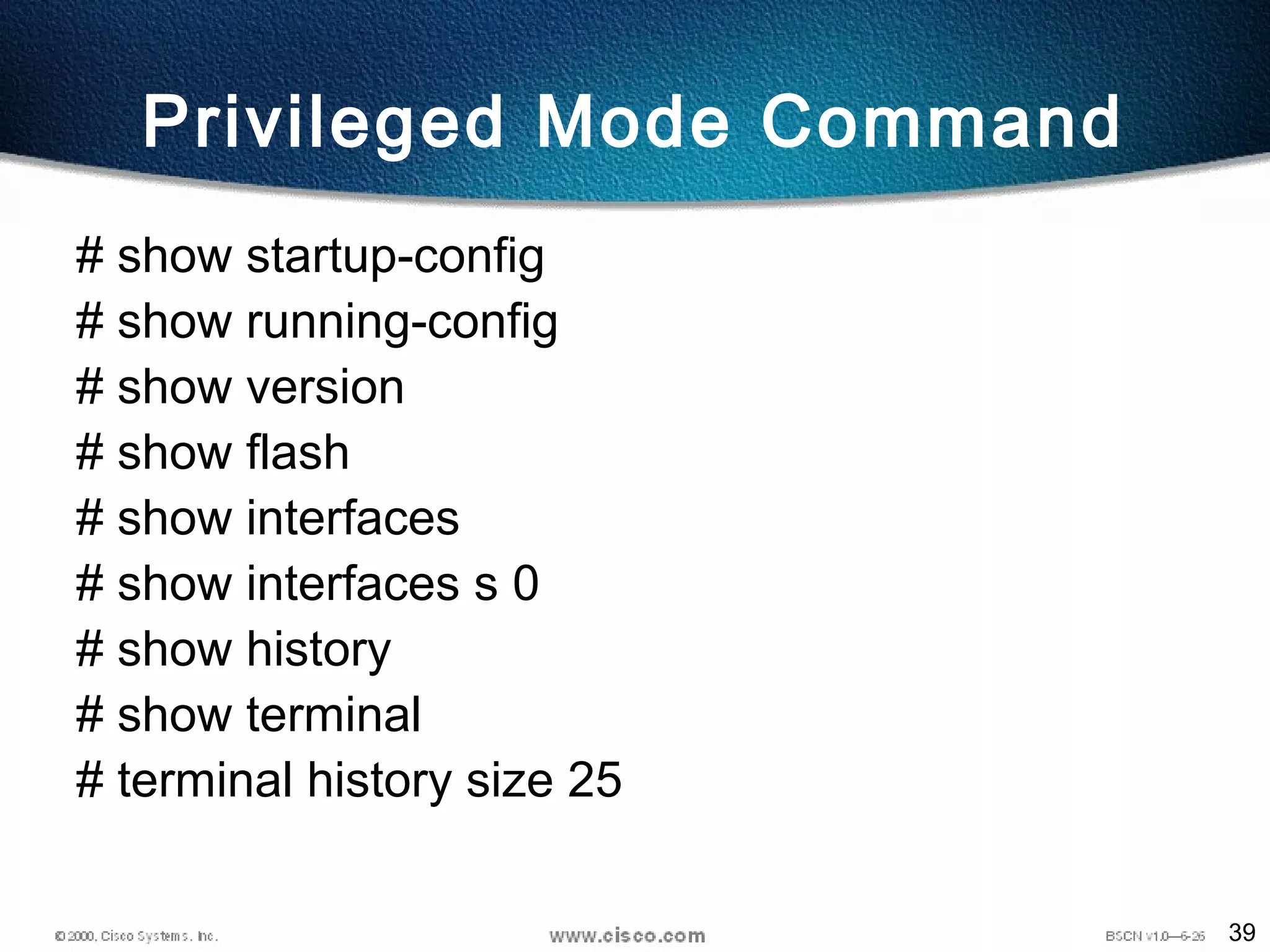 39
Privileged Mode Command
# show startup-config
# show running-config
# show version
# show flash
# show interfaces
# show interfaces s 0
# show history
# show terminal
# terminal history size 25
 
