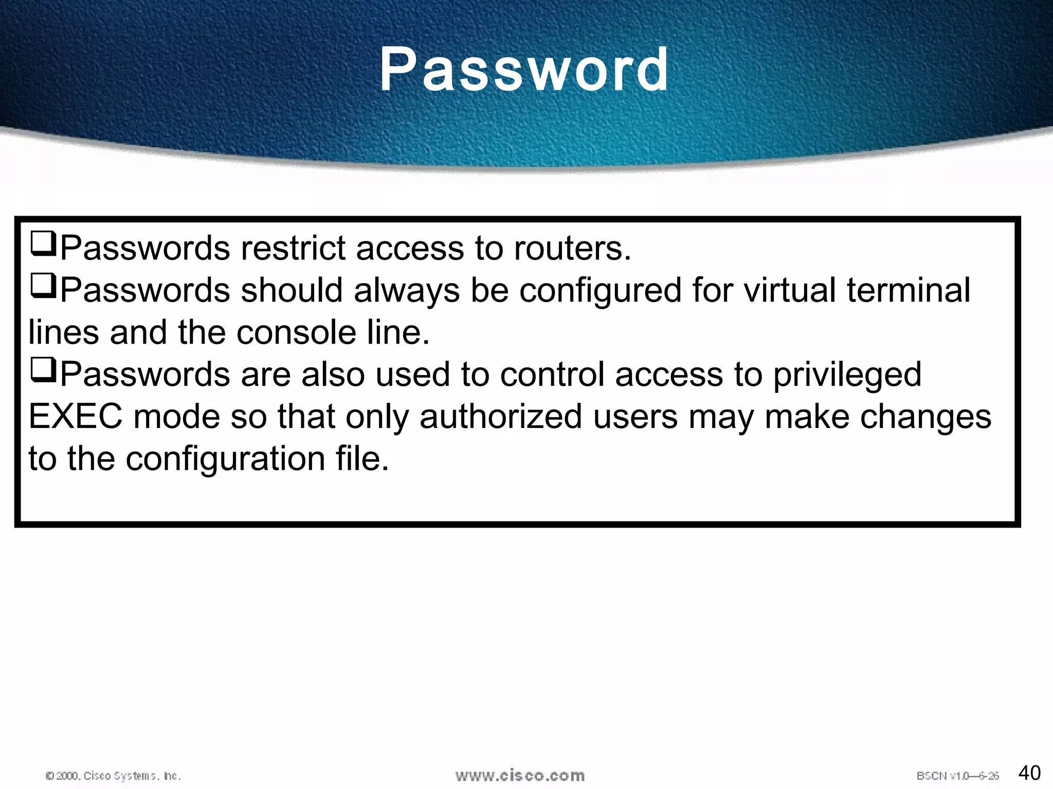 40
Password
Passwords restrict access to routers.
Passwords should always be configured for virtual terminal
lines and the console line.
Passwords are also used to control access to privileged
EXEC mode so that only authorized users may make changes
to the configuration file.
 