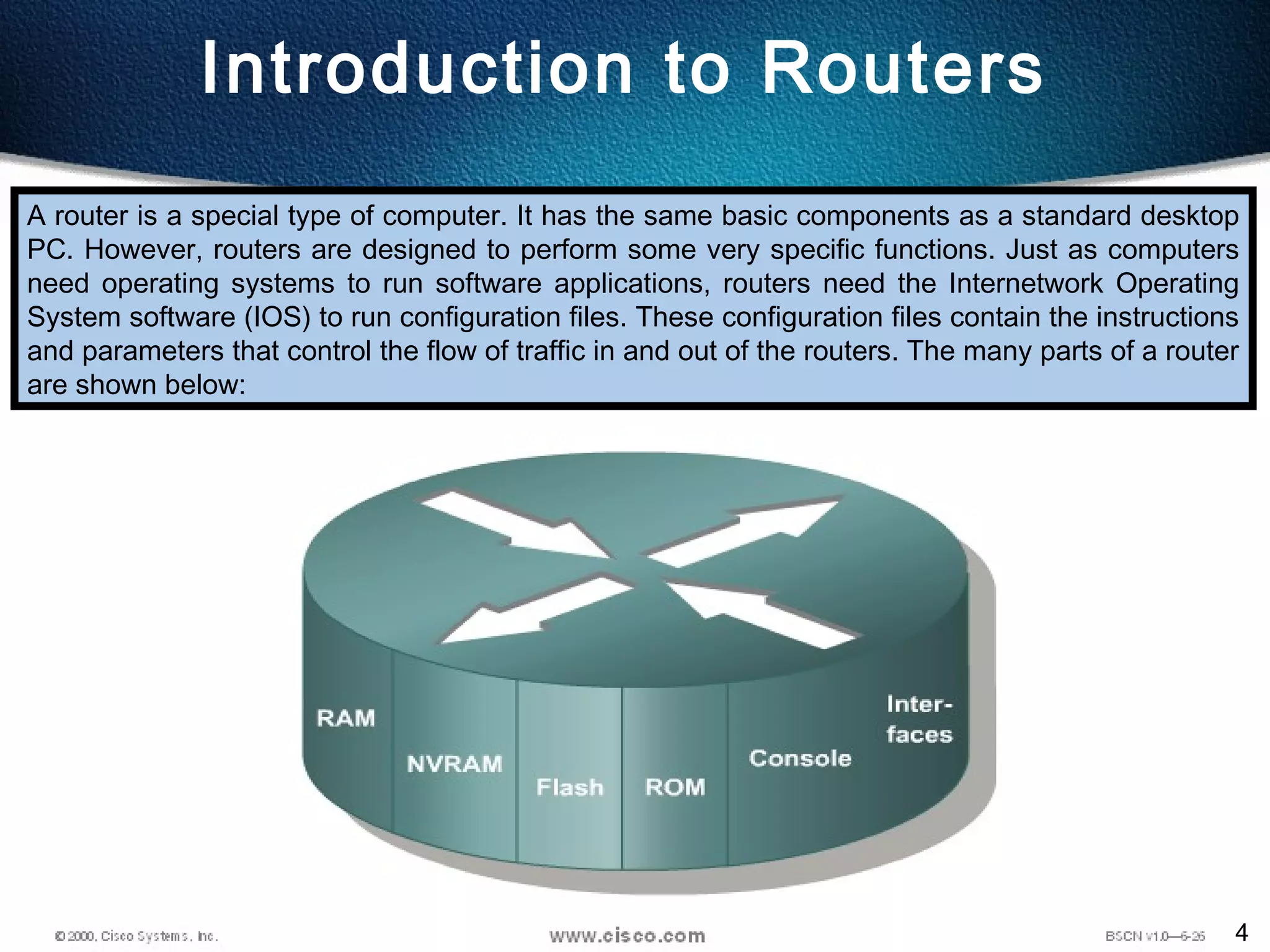 4
Introduction to Routers
A router is a special type of computer. It has the same basic components as a standard desktop
PC. However, routers are designed to perform some very specific functions. Just as computers
need operating systems to run software applications, routers need the Internetwork Operating
System software (IOS) to run configuration files. These configuration files contain the instructions
and parameters that control the flow of traffic in and out of the routers. The many parts of a router
are shown below:
 