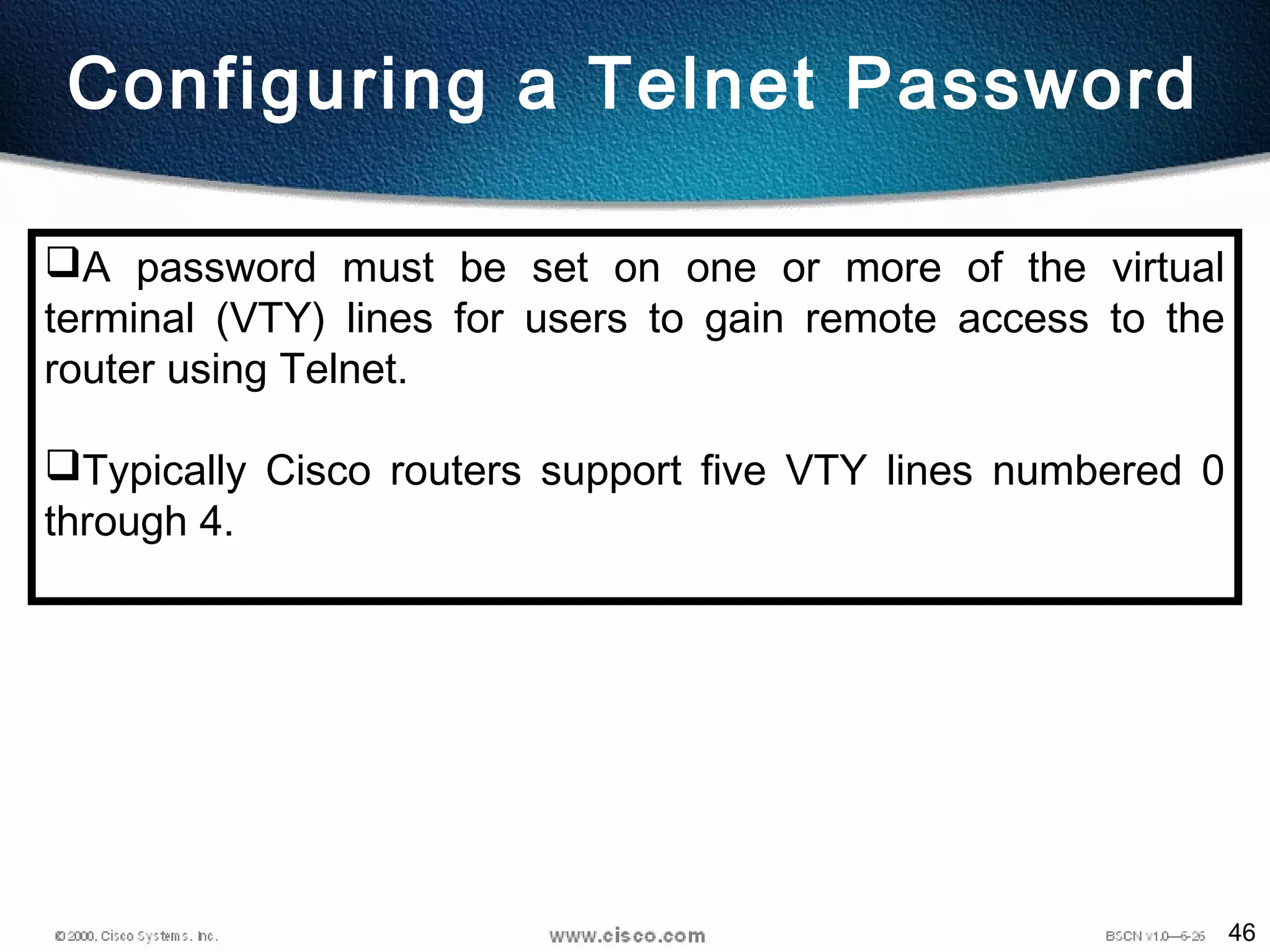 46
Configuring a Telnet Password
A password must be set on one or more of the virtual
terminal (VTY) lines for users to gain remote access to the
router using Telnet.
Typically Cisco routers support five VTY lines numbered 0
through 4.
 