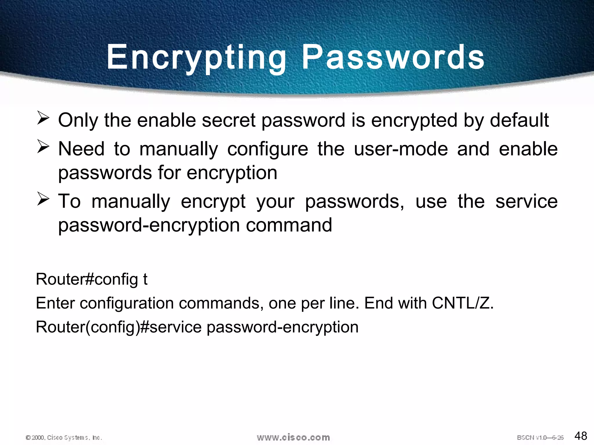 48
Encrypting Passwords
 Only the enable secret password is encrypted by default
 Need to manually configure the user-mode and enable
passwords for encryption
 To manually encrypt your passwords, use the service
password-encryption command
Router#config t
Enter configuration commands, one per line. End with CNTL/Z.
Router(config)#service password-encryption
 