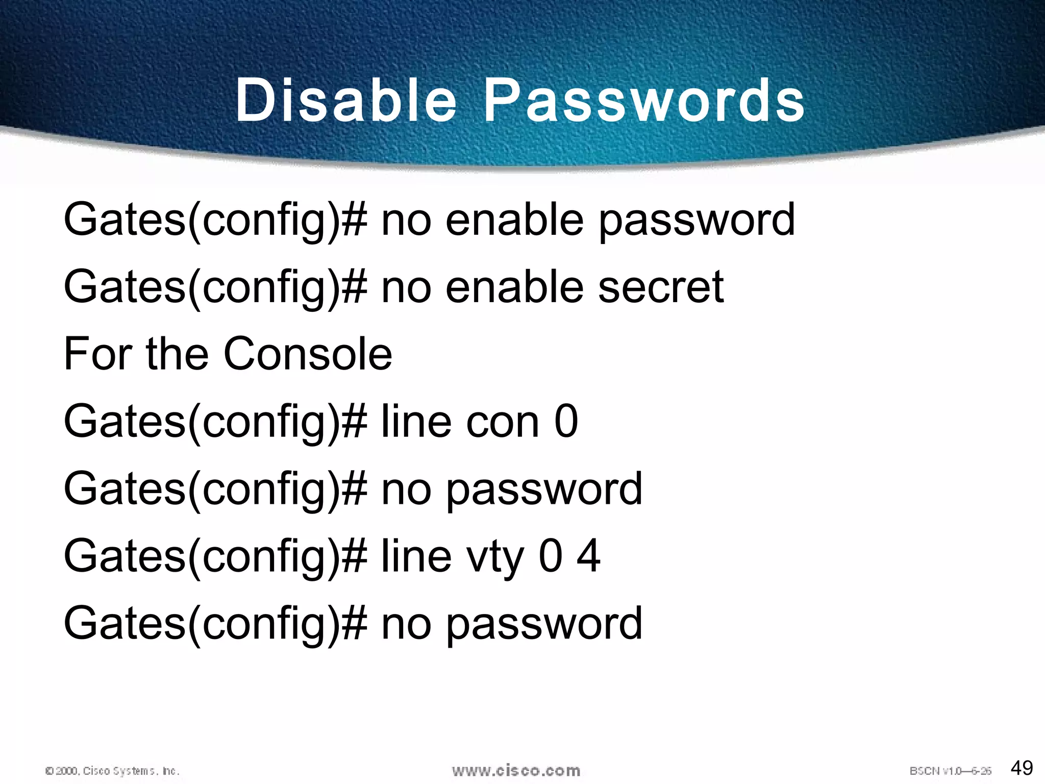 49
Disable Passwords
Gates(config)# no enable password
Gates(config)# no enable secret
For the Console
Gates(config)# line con 0
Gates(config)# no password
Gates(config)# line vty 0 4
Gates(config)# no password
 