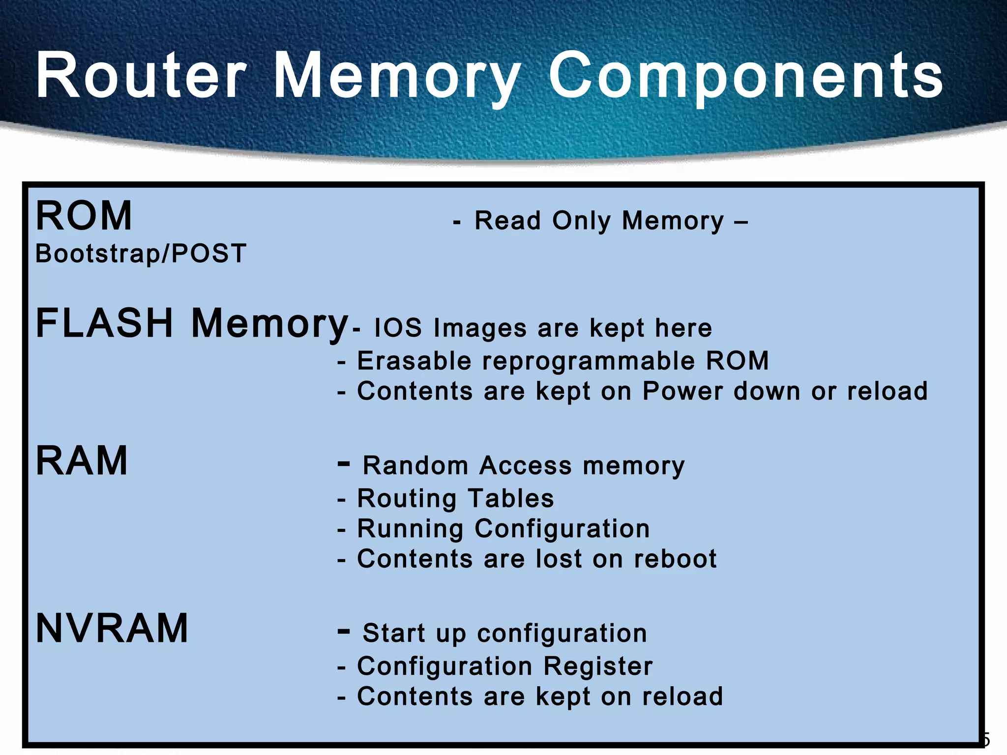 5
Router Memory Components
ROM - Read Only Memory –
Bootstrap/POST
FLASH Memory- IOS Images are kept here
- Erasable reprogrammable ROM
- Contents are kept on Power down or reload
RAM - Random Access memory
- Routing Tables
- Running Configuration
- Contents are lost on reboot
NVRAM - Start up configuration
- Configuration Register
- Contents are kept on reload
 