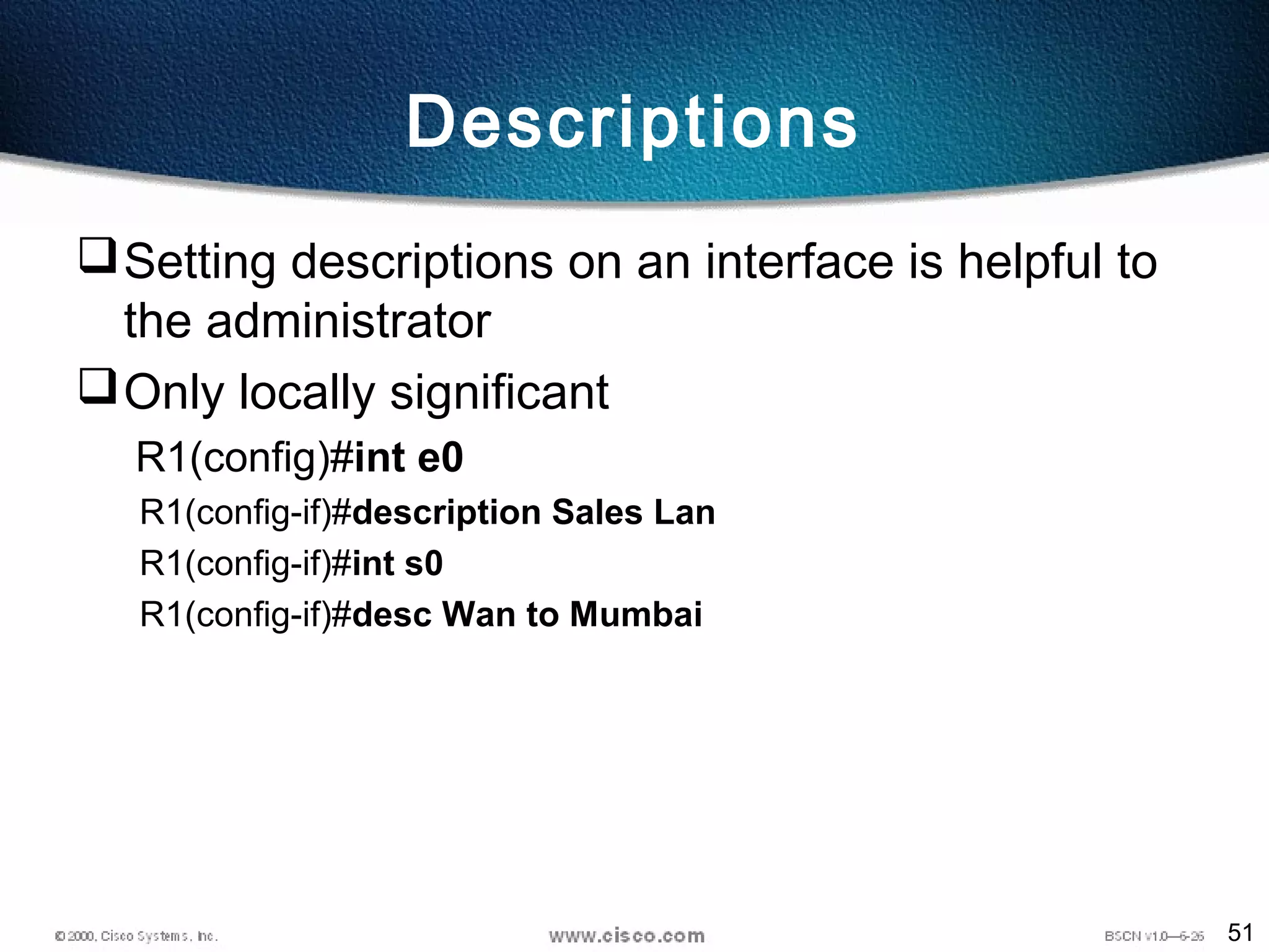 51
Descriptions
Setting descriptions on an interface is helpful to
the administrator
Only locally significant
R1(config)#int e0
R1(config-if)#description Sales Lan
R1(config-if)#int s0
R1(config-if)#desc Wan to Mumbai
 