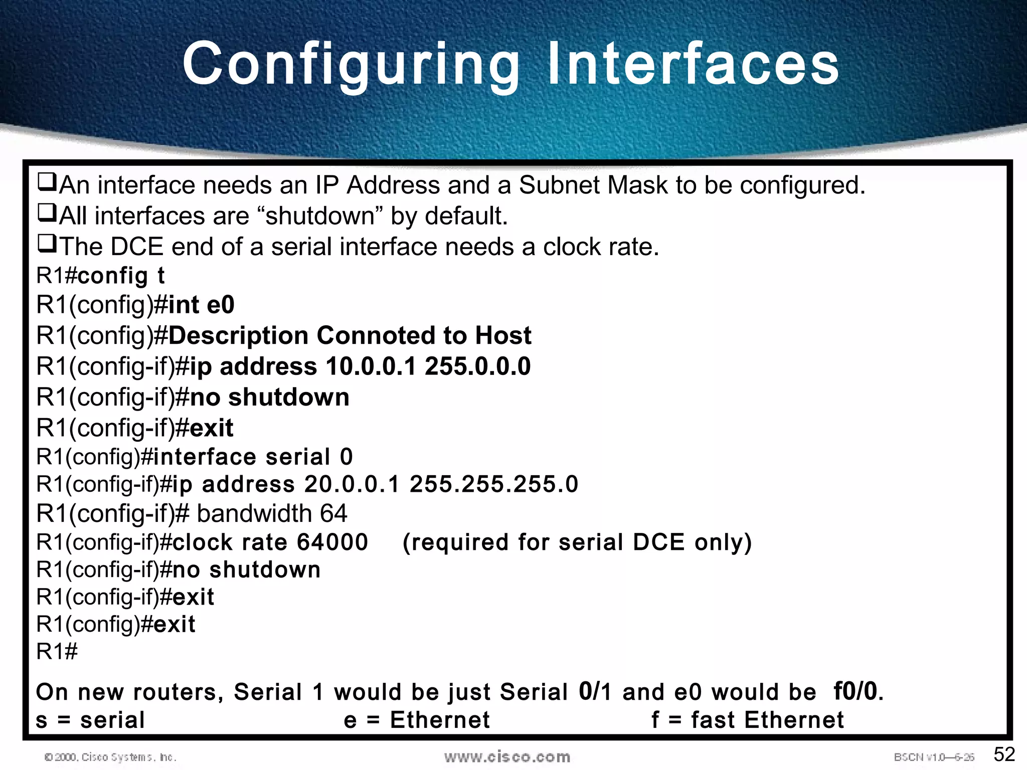 52
Configuring Interfaces
An interface needs an IP Address and a Subnet Mask to be configured.
All interfaces are “shutdown” by default.
The DCE end of a serial interface needs a clock rate.
R1#config t
R1(config)#int e0
R1(config)#Description Connoted to Host
R1(config-if)#ip address 10.0.0.1 255.0.0.0
R1(config-if)#no shutdown
R1(config-if)#exit
R1(config)#interface serial 0
R1(config-if)#ip address 20.0.0.1 255.255.255.0
R1(config-if)# bandwidth 64
R1(config-if)#clock rate 64000 (required for serial DCE only)
R1(config-if)#no shutdown
R1(config-if)#exit
R1(config)#exit
R1#
On new routers, Serial 1 would be just Serial 0/1 and e0 would be f0/0.
s = serial e = Ethernet f = fast Ethernet
 