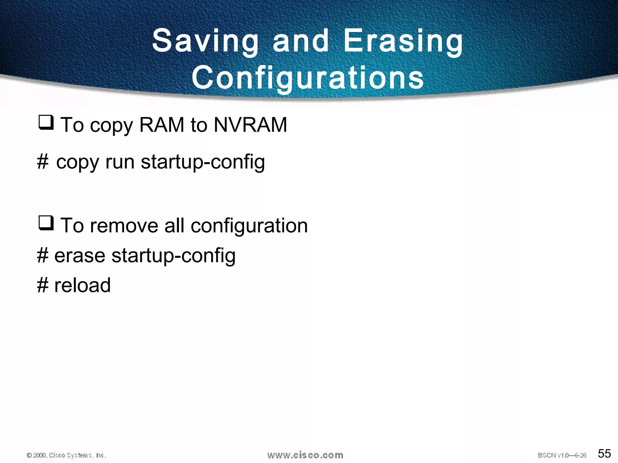 55
Saving and Erasing
Configurations
 To copy RAM to NVRAM
# copy run startup-config
 To remove all configuration
# erase startup-config
# reload
 