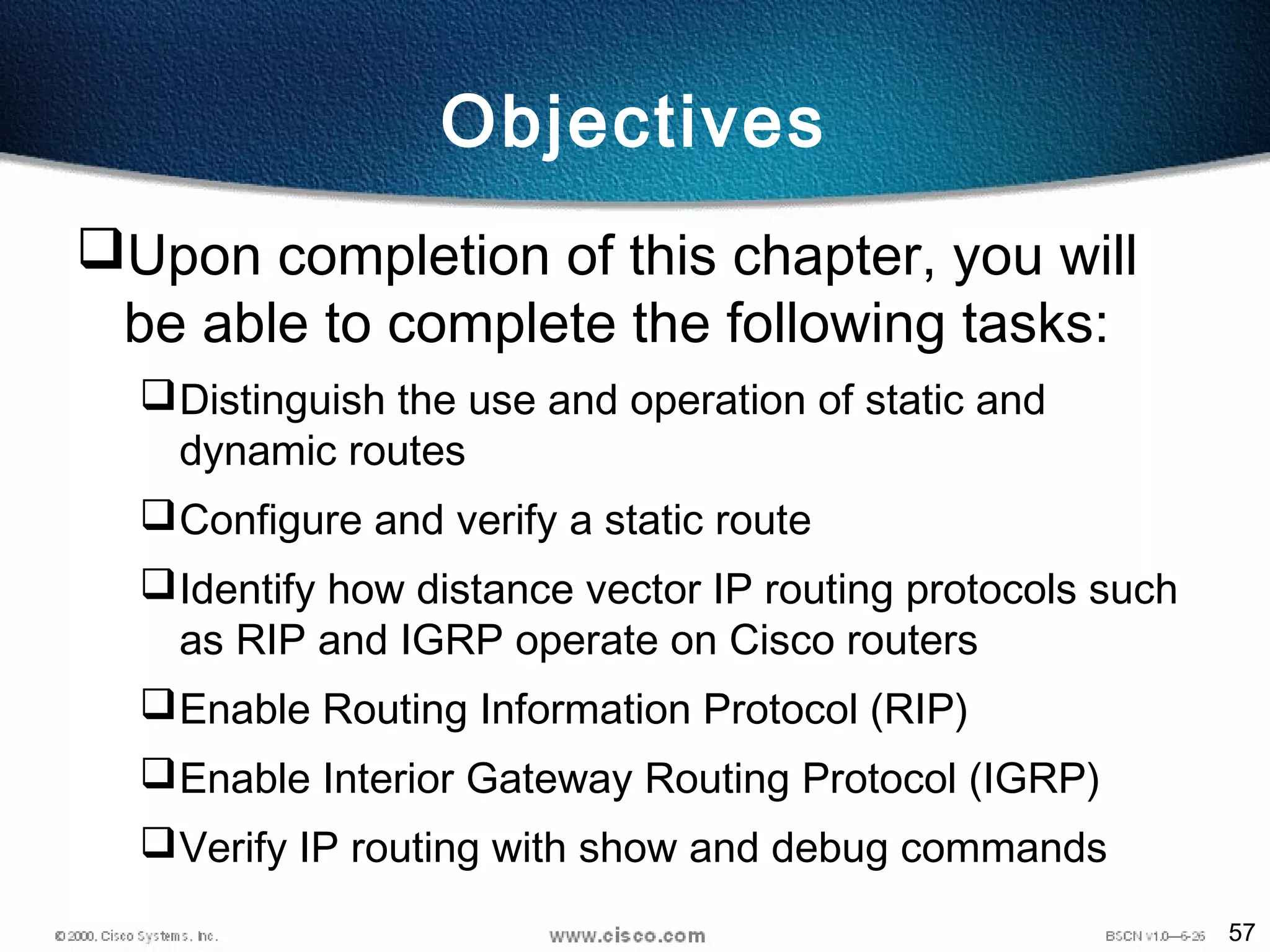 57
Objectives
Upon completion of this chapter, you will
be able to complete the following tasks:
Distinguish the use and operation of static and
dynamic routes
Configure and verify a static route
Identify how distance vector IP routing protocols such
as RIP and IGRP operate on Cisco routers
Enable Routing Information Protocol (RIP)
Enable Interior Gateway Routing Protocol (IGRP)
Verify IP routing with show and debug commands
 