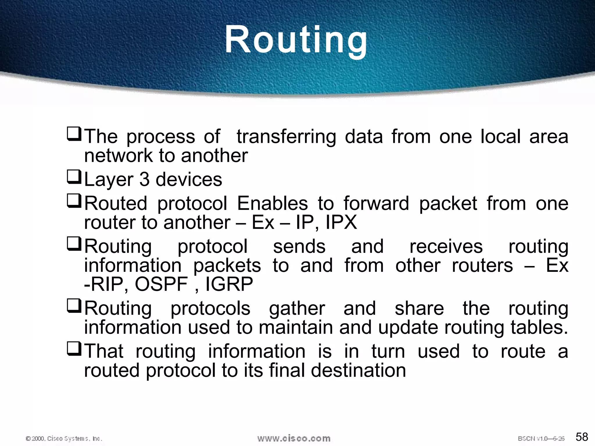 58
Routing
The process of transferring data from one local area
network to another
Layer 3 devices
Routed protocol Enables to forward packet from one
router to another – Ex – IP, IPX
Routing protocol sends and receives routing
information packets to and from other routers – Ex
-RIP, OSPF , IGRP
Routing protocols gather and share the routing
information used to maintain and update routing tables.
That routing information is in turn used to route a
routed protocol to its final destination
 