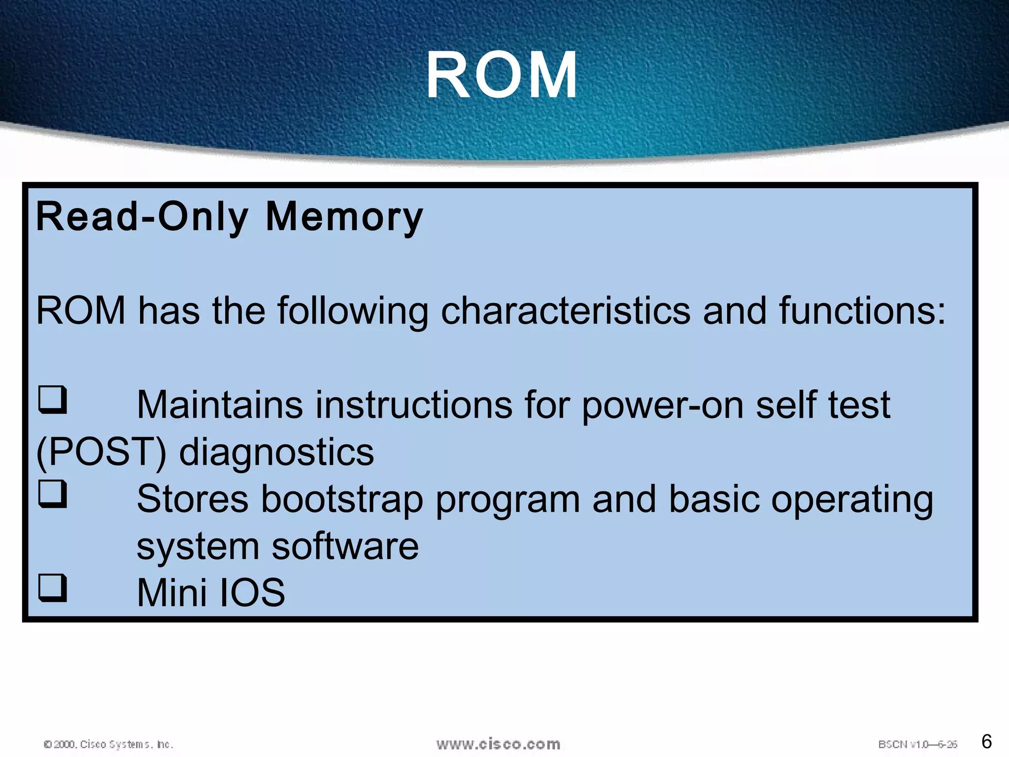 6
ROM
Read-Only Memory
ROM has the following characteristics and functions:
 Maintains instructions for power-on self test
(POST) diagnostics
 Stores bootstrap program and basic operating
system software
 Mini IOS
 