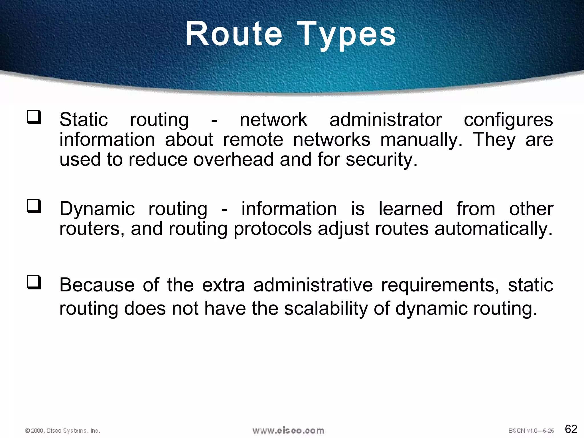 62
Route Types
 Static routing - network administrator configures
information about remote networks manually. They are
used to reduce overhead and for security.
 Dynamic routing - information is learned from other
routers, and routing protocols adjust routes automatically.
 Because of the extra administrative requirements, static
routing does not have the scalability of dynamic routing.
 