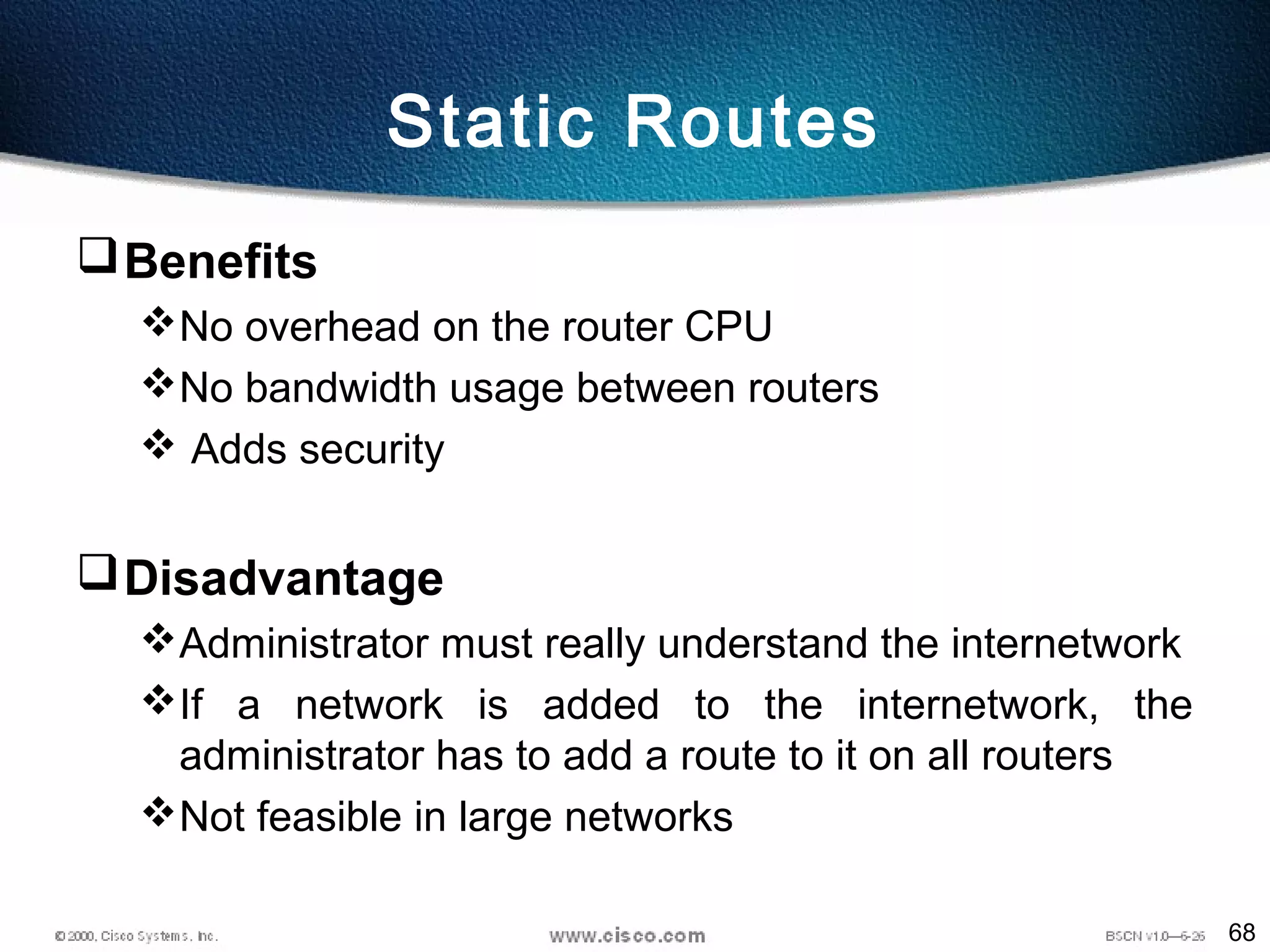 68
Static Routes
Benefits
No overhead on the router CPU
No bandwidth usage between routers
 Adds security
Disadvantage
Administrator must really understand the internetwork
If a network is added to the internetwork, the
administrator has to add a route to it on all routers
Not feasible in large networks
 