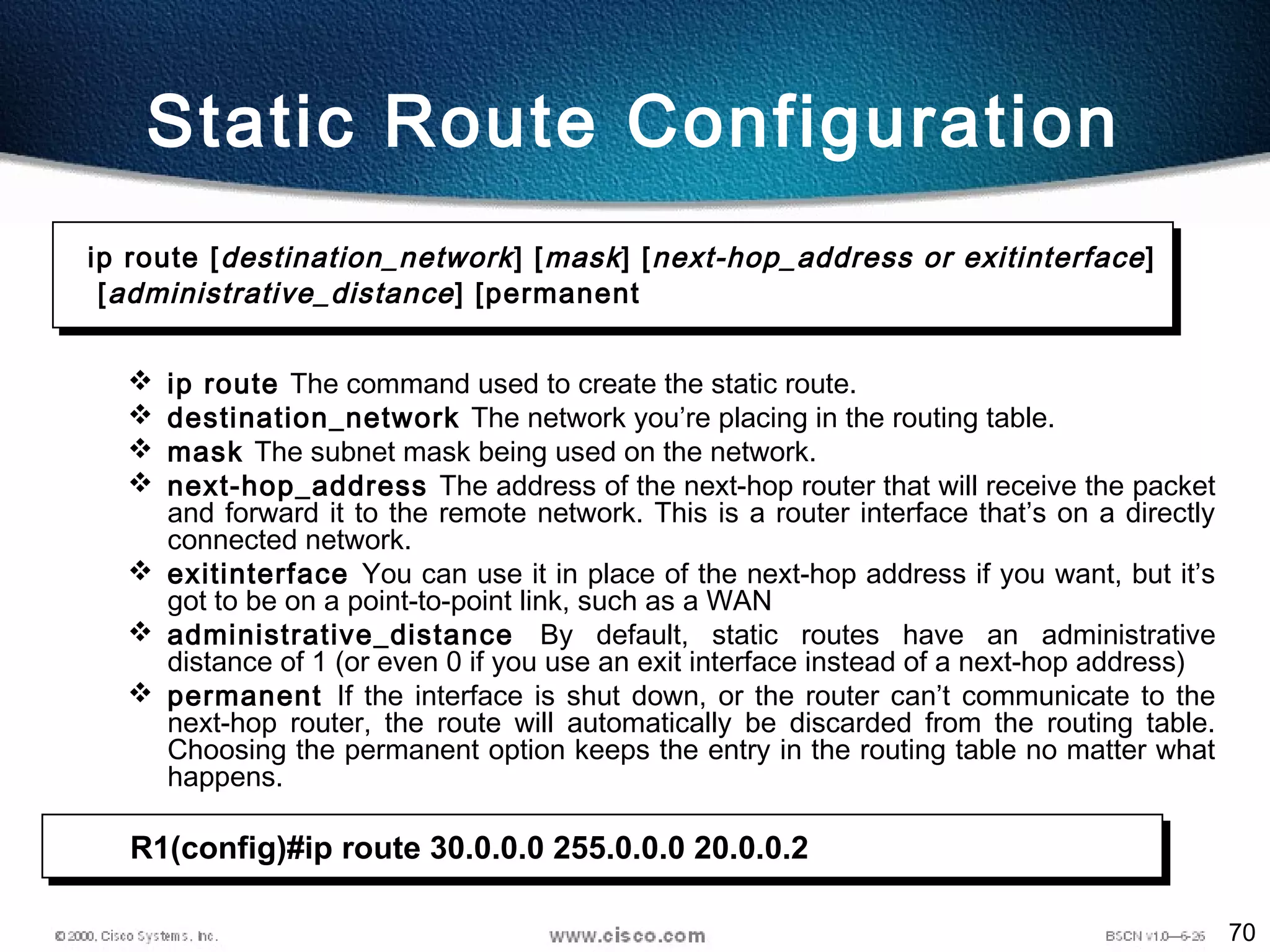 70
 ip route The command used to create the static route.
 destination_network The network you’re placing in the routing table.
 mask The subnet mask being used on the network.
 next-hop_address The address of the next-hop router that will receive the packet
and forward it to the remote network. This is a router interface that’s on a directly
connected network.
 exitinterface You can use it in place of the next-hop address if you want, but it’s
got to be on a point-to-point link, such as a WAN
 administrative_distance By default, static routes have an administrative
distance of 1 (or even 0 if you use an exit interface instead of a next-hop address)
 permanent If the interface is shut down, or the router can’t communicate to the
next-hop router, the route will automatically be discarded from the routing table.
Choosing the permanent option keeps the entry in the routing table no matter what
happens.
ip route [destination_network] [mask] [next-hop_address or exitinterface]
[administrative_distance] [permanent
Static Route Configuration
R1(config)#ip route 30.0.0.0 255.0.0.0 20.0.0.2
 