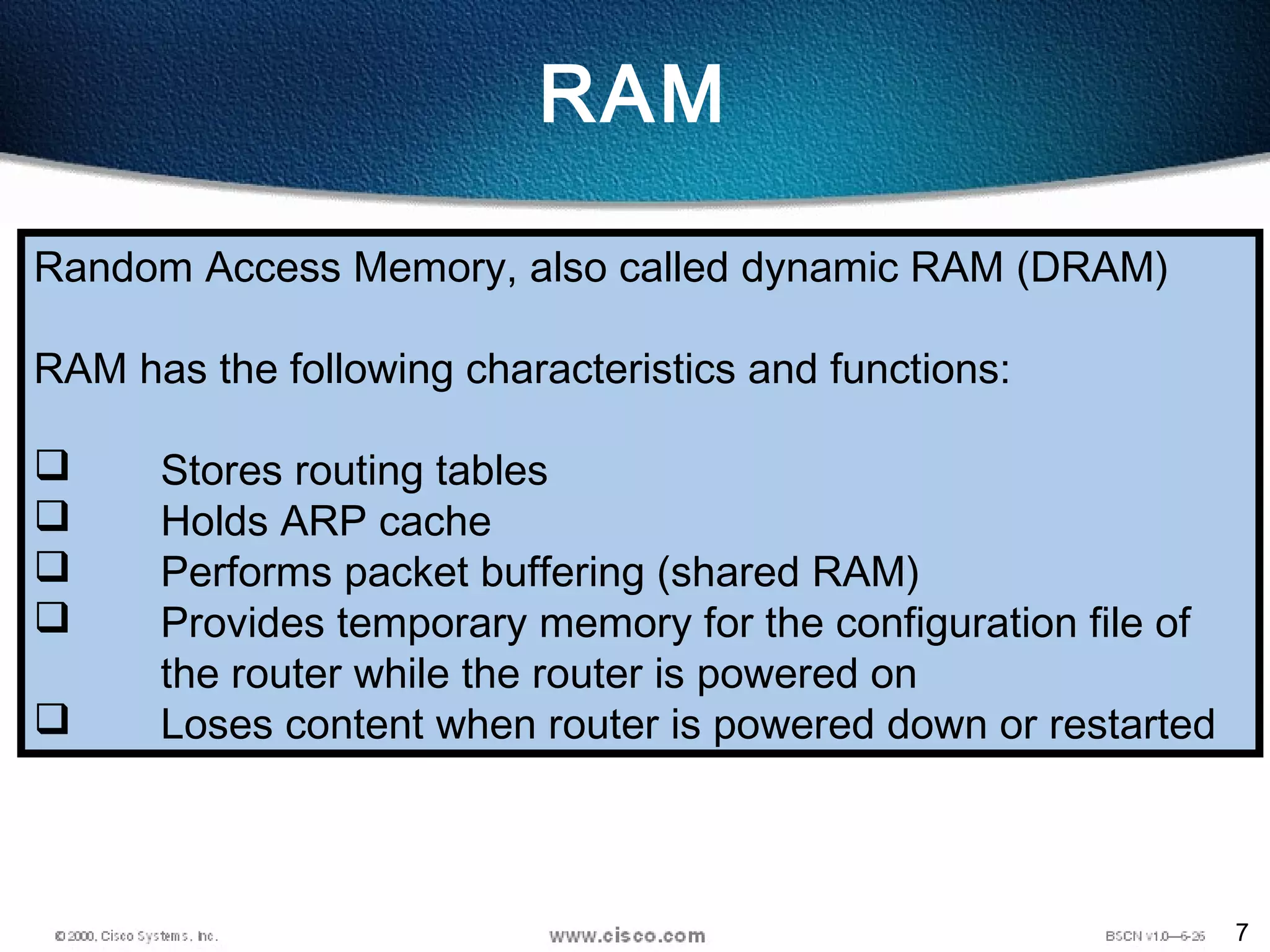 7
RAM
Random Access Memory, also called dynamic RAM (DRAM)
RAM has the following characteristics and functions:
 Stores routing tables
 Holds ARP cache
 Performs packet buffering (shared RAM)
 Provides temporary memory for the configuration file of
the router while the router is powered on
 Loses content when router is powered down or restarted
 