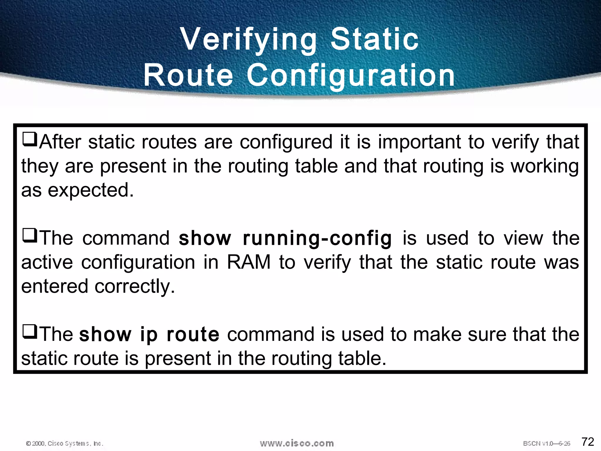 72
Verifying Static
Route Configuration
After static routes are configured it is important to verify that
they are present in the routing table and that routing is working
as expected.
The command show running-config is used to view the
active configuration in RAM to verify that the static route was
entered correctly.
The show ip route command is used to make sure that the
static route is present in the routing table.
 