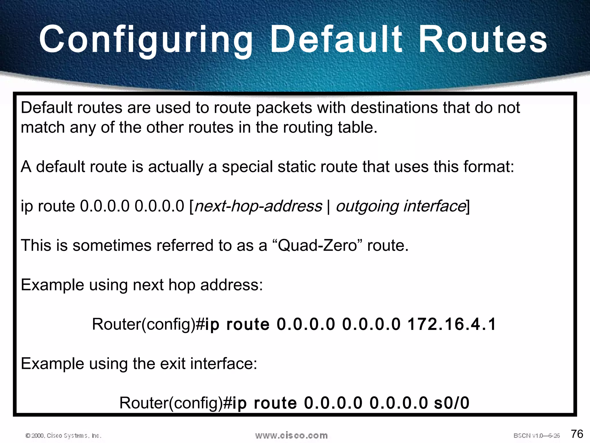 76
Configuring Default Routes
Default routes are used to route packets with destinations that do not
match any of the other routes in the routing table.
A default route is actually a special static route that uses this format:
ip route 0.0.0.0 0.0.0.0 [next-hop-address | outgoing interface]
This is sometimes referred to as a “Quad-Zero” route.
Example using next hop address:
Router(config)#ip route 0.0.0.0 0.0.0.0 172.16.4.1
Example using the exit interface:
Router(config)#ip route 0.0.0.0 0.0.0.0 s0/0
 