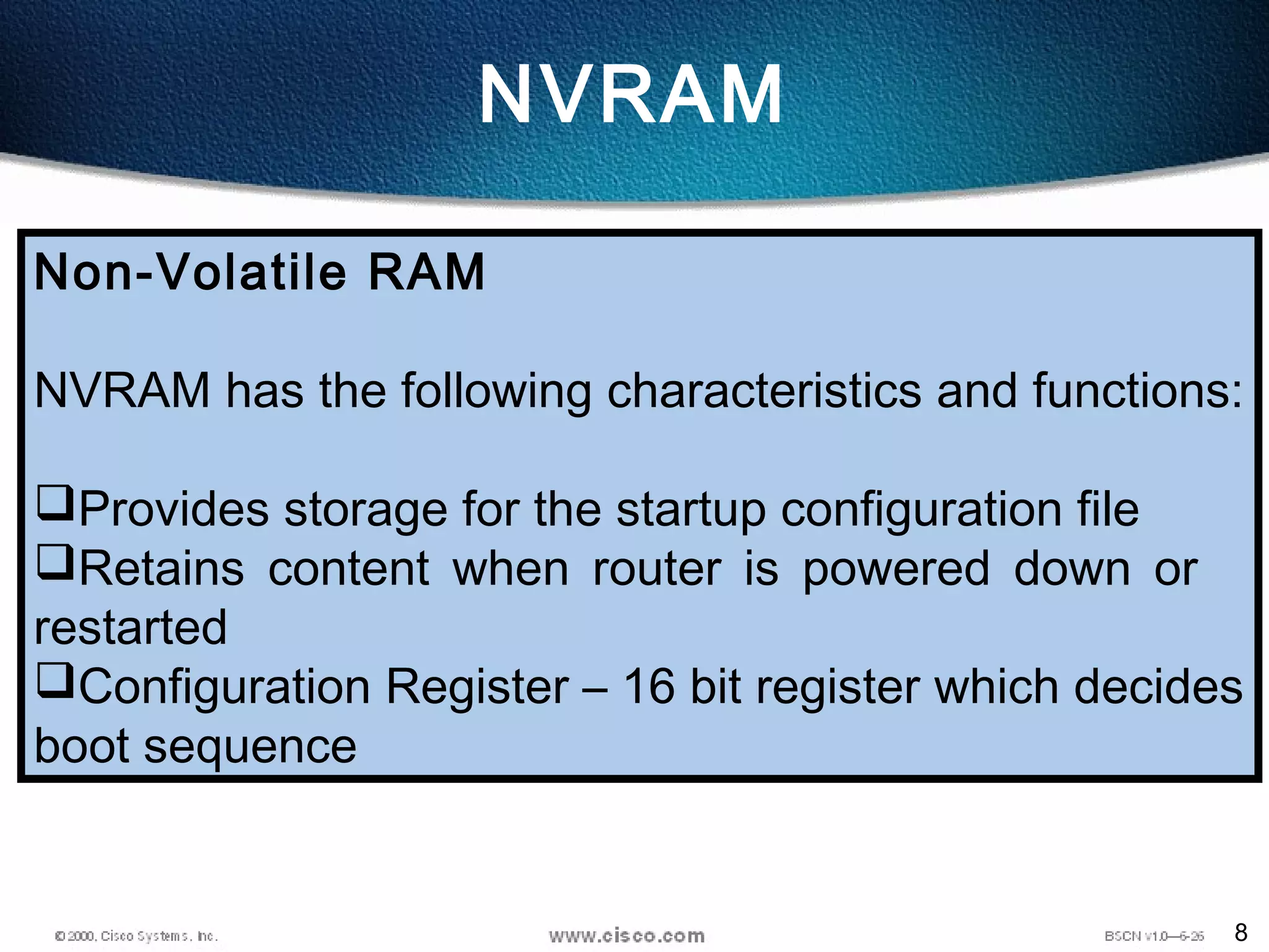 8
NVRAM
Non-Volatile RAM
NVRAM has the following characteristics and functions:
Provides storage for the startup configuration file
Retains content when router is powered down or
restarted
Configuration Register – 16 bit register which decides
boot sequence
 