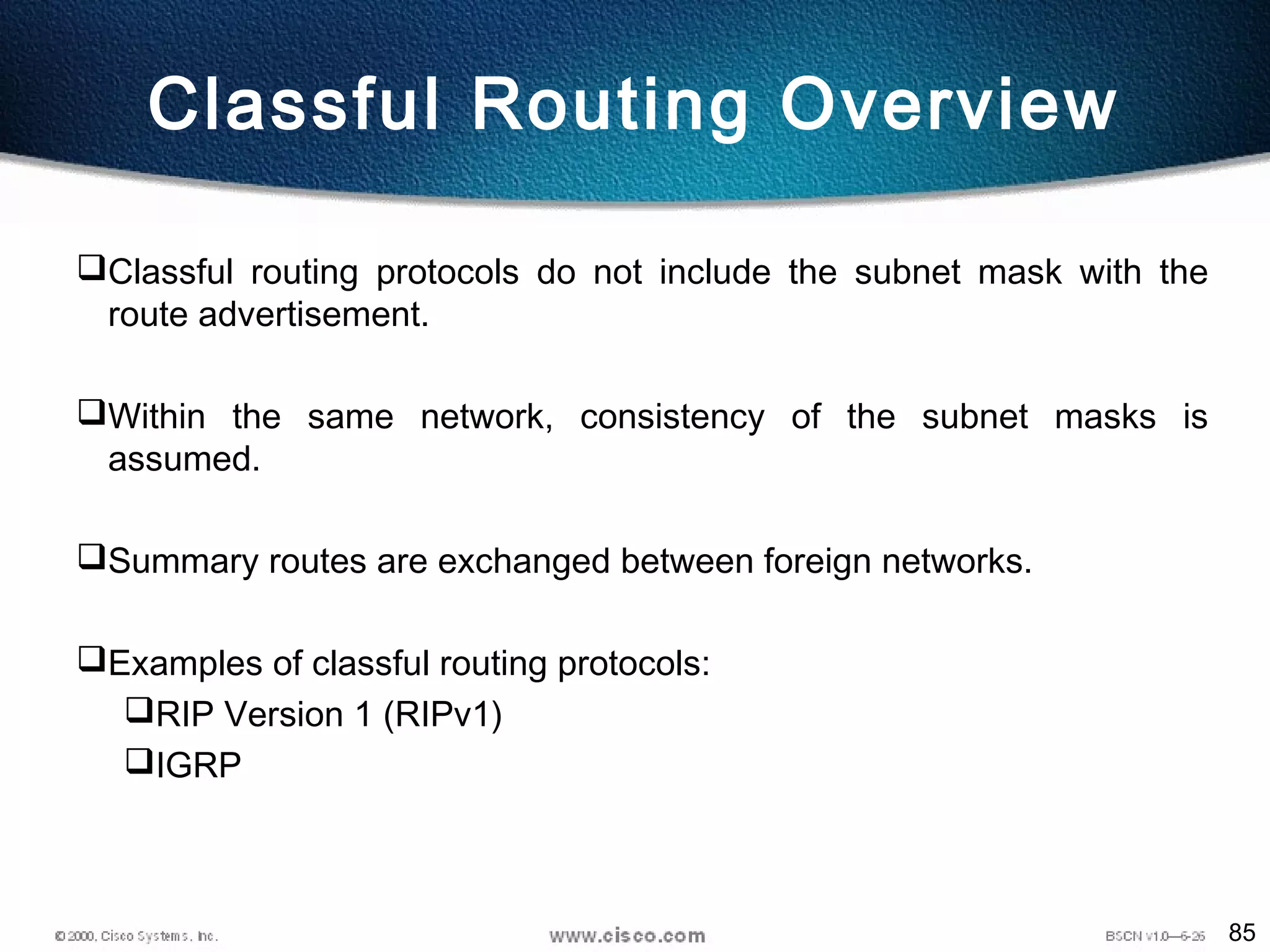85
Classful Routing Overview
Classful routing protocols do not include the subnet mask with the
route advertisement.
Within the same network, consistency of the subnet masks is
assumed.
Summary routes are exchanged between foreign networks.
Examples of classful routing protocols:
RIP Version 1 (RIPv1)
IGRP
 