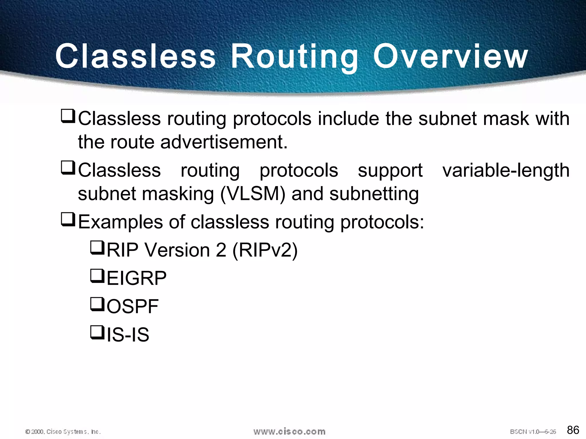 86
Classless Routing Overview
Classless routing protocols include the subnet mask with
the route advertisement.
Classless routing protocols support variable-length
subnet masking (VLSM) and subnetting
Examples of classless routing protocols:
RIP Version 2 (RIPv2)
EIGRP
OSPF
IS-IS
 