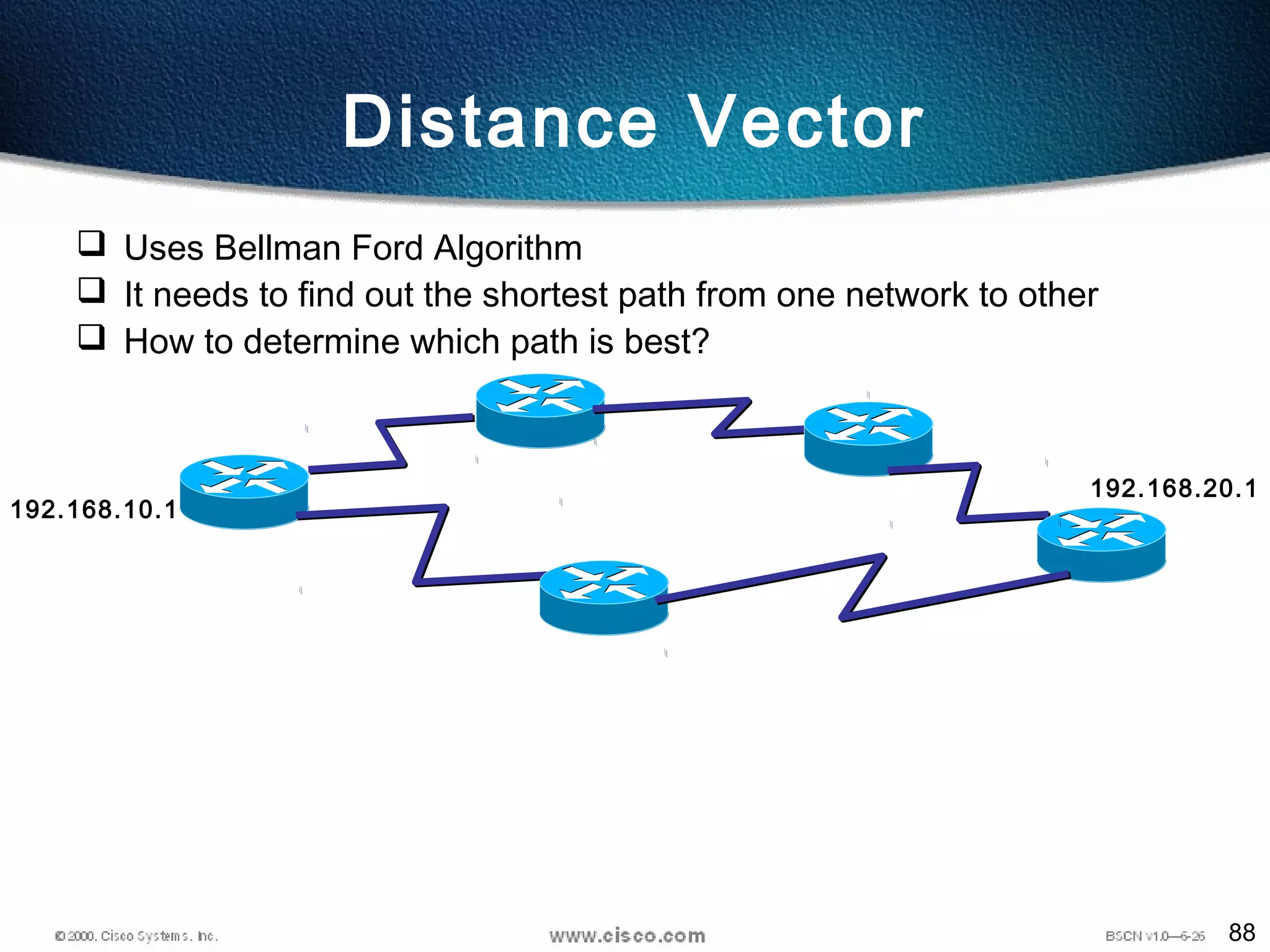 88
Distance Vector
 Uses Bellman Ford Algorithm
 It needs to find out the shortest path from one network to other
 How to determine which path is best?
192.168.10.1
192.168.20.1
 