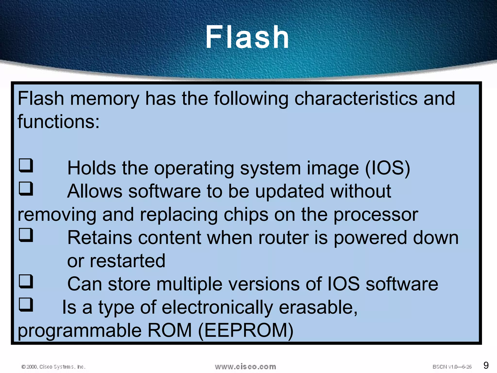 9
Flash
Flash memory has the following characteristics and
functions:
 Holds the operating system image (IOS)
 Allows software to be updated without
removing and replacing chips on the processor
 Retains content when router is powered down
or restarted
 Can store multiple versions of IOS software
 Is a type of electronically erasable,
programmable ROM (EEPROM)
 