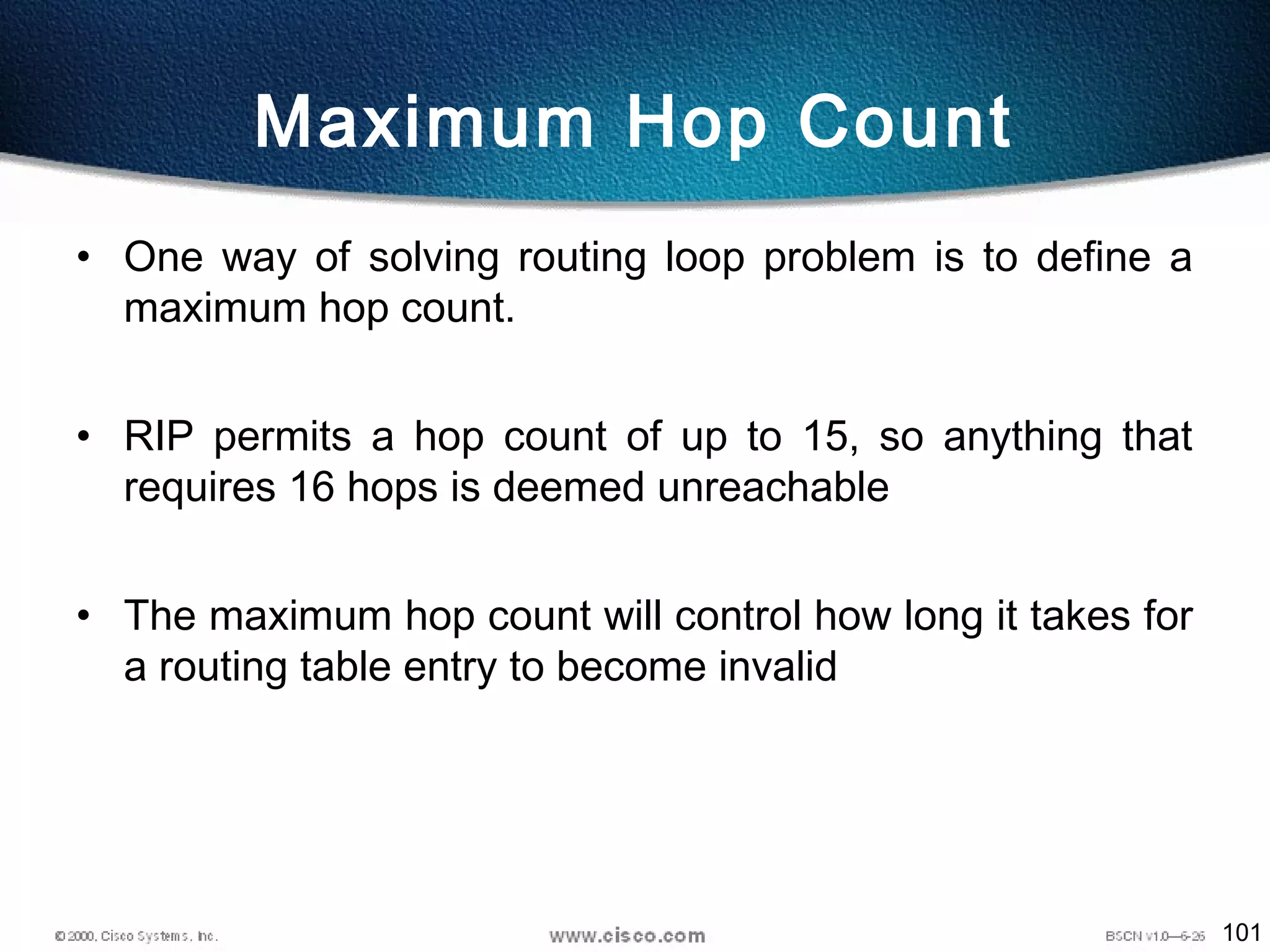 101
Maximum Hop Count
• One way of solving routing loop problem is to define a
maximum hop count.
• RIP permits a hop count of up to 15, so anything that
requires 16 hops is deemed unreachable
• The maximum hop count will control how long it takes for
a routing table entry to become invalid
 