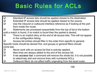 128
Basic Rules for ACLs
 Standard IP access lists should be applied closest to the destination.
 Extended IP access lists should be applied closest to the source.
 Use the inbound or outbound interface reference as if looking at the port
from inside the router.
 Statements are processed sequentially from the top of list to the bottom
until a match is found, if no match is found then the packet is denied.
 There is an implicit deny at the end of all access lists. This will not appear
in the configuration listing.
 Access list entries should filter in the order from specific to general.
Specific hosts should be denied first, and groups or general filters should
come last.
 Never work with an access list that is actively applied.
 New lines are always added to the end of the access list.
 A no access-list x command will remove the whole list. It is not possible
to selectively add and remove lines with numbered ACLs.
 Outbound filters do not affect traffic originating from the local router.
 