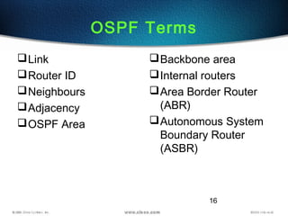 16
OSPF Terms
Link
Router ID
Neighbours
Adjacency
OSPF Area
Backbone area
Internal routers
Area Border Router
(ABR)
Autonomous System
Boundary Router
(ASBR)
 