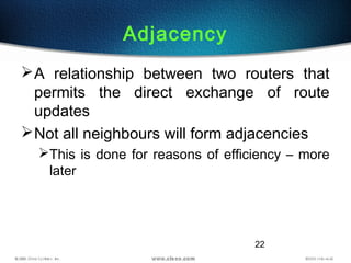 22
Adjacency
A relationship between two routers that
permits the direct exchange of route
updates
Not all neighbours will form adjacencies
This is done for reasons of efficiency – more
later
 