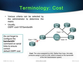 29
Terminology: Cost
• Various criteria can be selected by
the administrator to determine the
metric
• Usually,
OSPF cost=108
/bandwidth
Do not forget to
configure the
bandwidth`bandwidth`
command on serial
links to ensure
correct
default OSPF cost
 