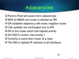 33
Adjacencies
 Point to Point all routers form adjacencies
 BMA & NBMA one router is elected as DR
 DR establish adjacency with every neighbor router
 LSA updates are exchanged only to DR
 DR is the router which has highest priority
 All CISCO routers has priority 1
 If priority is same then router id is seen
 The RID is highest IP address of all interfaces
 